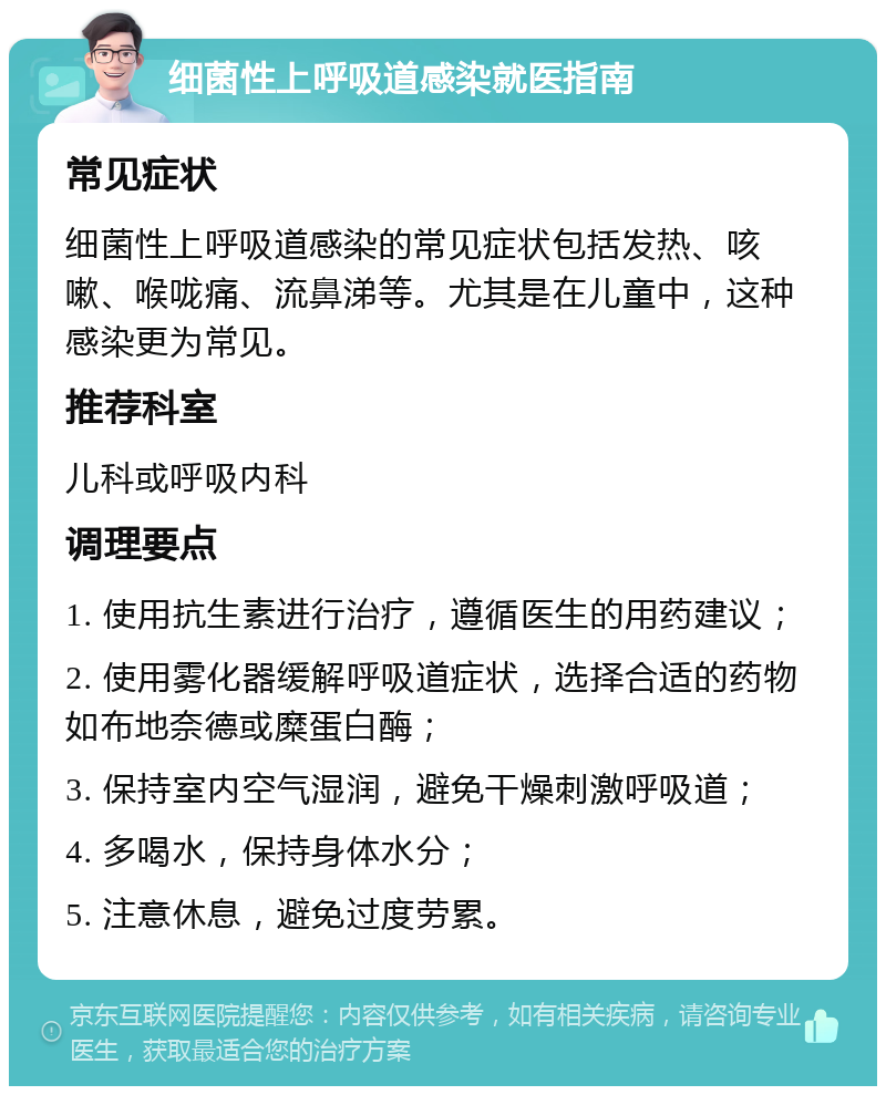 细菌性上呼吸道感染就医指南 常见症状 细菌性上呼吸道感染的常见症状包括发热、咳嗽、喉咙痛、流鼻涕等。尤其是在儿童中，这种感染更为常见。 推荐科室 儿科或呼吸内科 调理要点 1. 使用抗生素进行治疗，遵循医生的用药建议； 2. 使用雾化器缓解呼吸道症状，选择合适的药物如布地奈德或糜蛋白酶； 3. 保持室内空气湿润，避免干燥刺激呼吸道； 4. 多喝水，保持身体水分； 5. 注意休息，避免过度劳累。