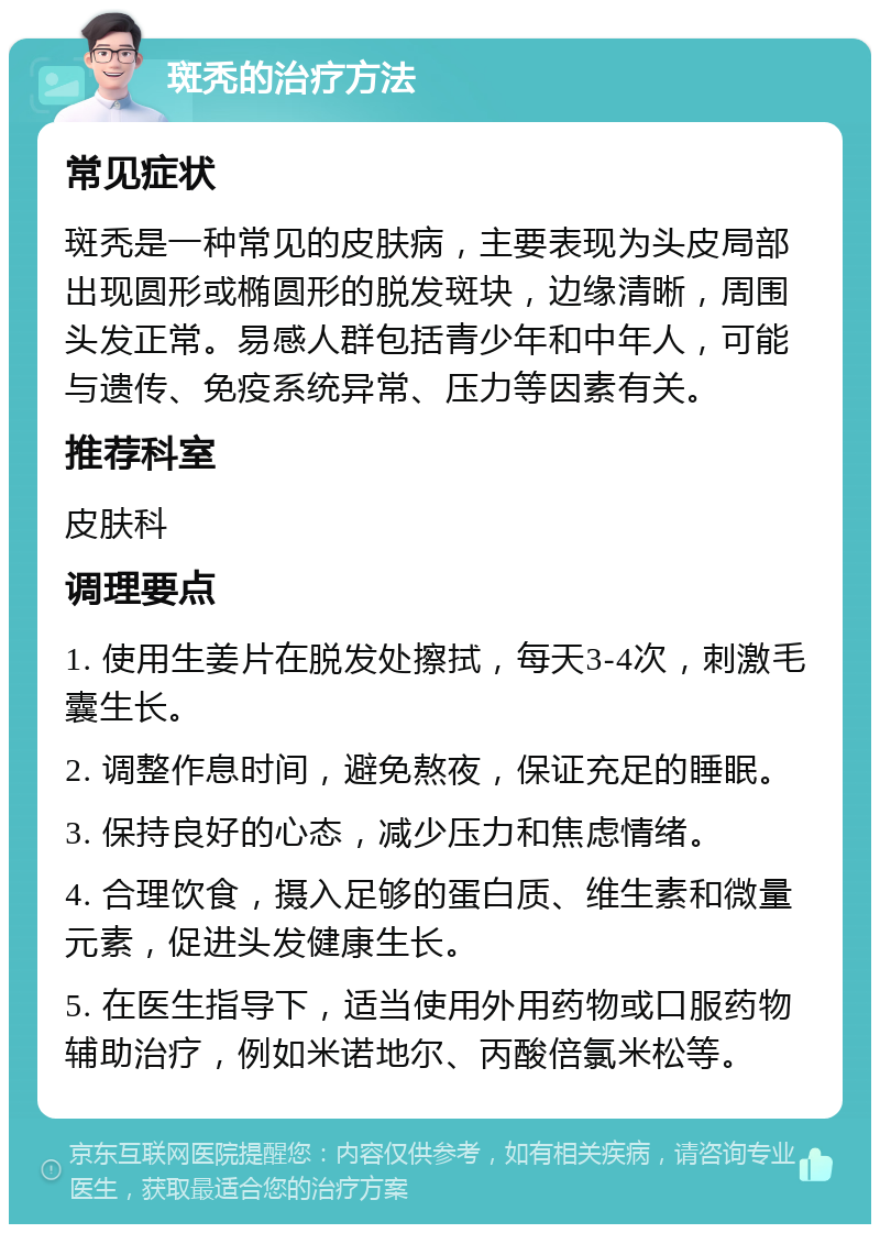 斑秃的治疗方法 常见症状 斑秃是一种常见的皮肤病，主要表现为头皮局部出现圆形或椭圆形的脱发斑块，边缘清晰，周围头发正常。易感人群包括青少年和中年人，可能与遗传、免疫系统异常、压力等因素有关。 推荐科室 皮肤科 调理要点 1. 使用生姜片在脱发处擦拭，每天3-4次，刺激毛囊生长。 2. 调整作息时间，避免熬夜，保证充足的睡眠。 3. 保持良好的心态，减少压力和焦虑情绪。 4. 合理饮食，摄入足够的蛋白质、维生素和微量元素，促进头发健康生长。 5. 在医生指导下，适当使用外用药物或口服药物辅助治疗，例如米诺地尔、丙酸倍氯米松等。