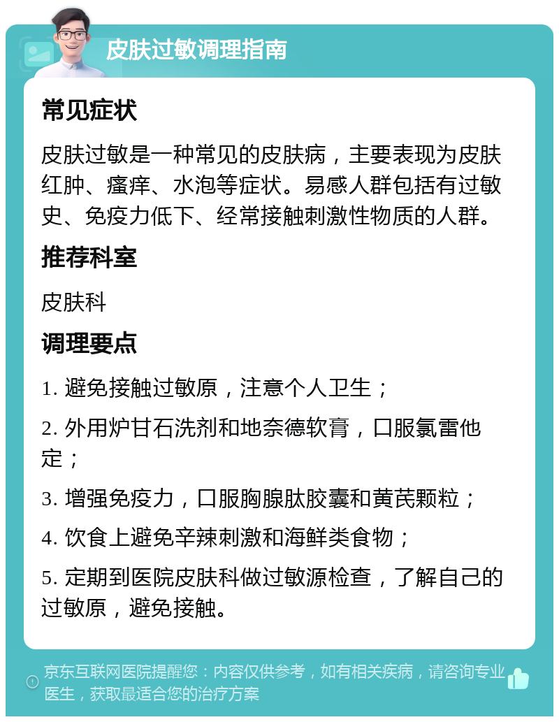 皮肤过敏调理指南 常见症状 皮肤过敏是一种常见的皮肤病，主要表现为皮肤红肿、瘙痒、水泡等症状。易感人群包括有过敏史、免疫力低下、经常接触刺激性物质的人群。 推荐科室 皮肤科 调理要点 1. 避免接触过敏原，注意个人卫生； 2. 外用炉甘石洗剂和地奈德软膏，口服氯雷他定； 3. 增强免疫力，口服胸腺肽胶囊和黄芪颗粒； 4. 饮食上避免辛辣刺激和海鲜类食物； 5. 定期到医院皮肤科做过敏源检查，了解自己的过敏原，避免接触。