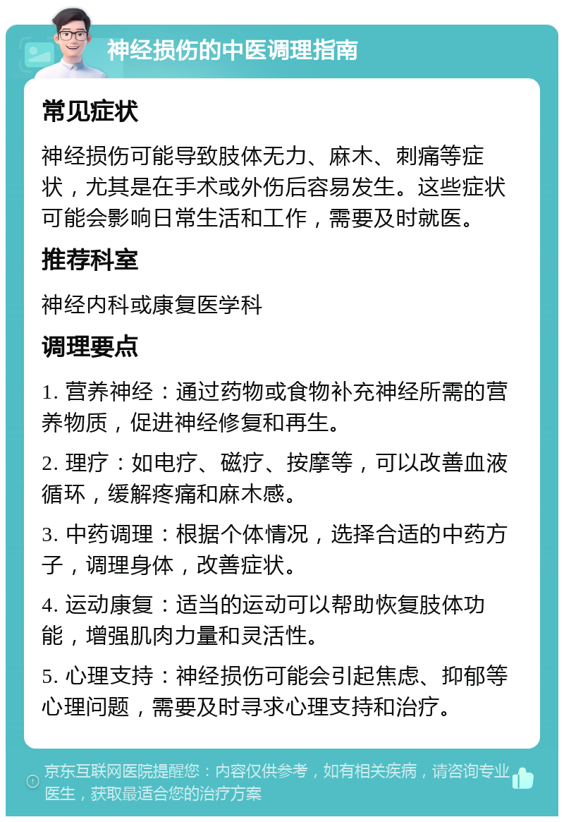 神经损伤的中医调理指南 常见症状 神经损伤可能导致肢体无力、麻木、刺痛等症状，尤其是在手术或外伤后容易发生。这些症状可能会影响日常生活和工作，需要及时就医。 推荐科室 神经内科或康复医学科 调理要点 1. 营养神经：通过药物或食物补充神经所需的营养物质，促进神经修复和再生。 2. 理疗：如电疗、磁疗、按摩等，可以改善血液循环，缓解疼痛和麻木感。 3. 中药调理：根据个体情况，选择合适的中药方子，调理身体，改善症状。 4. 运动康复：适当的运动可以帮助恢复肢体功能，增强肌肉力量和灵活性。 5. 心理支持：神经损伤可能会引起焦虑、抑郁等心理问题，需要及时寻求心理支持和治疗。