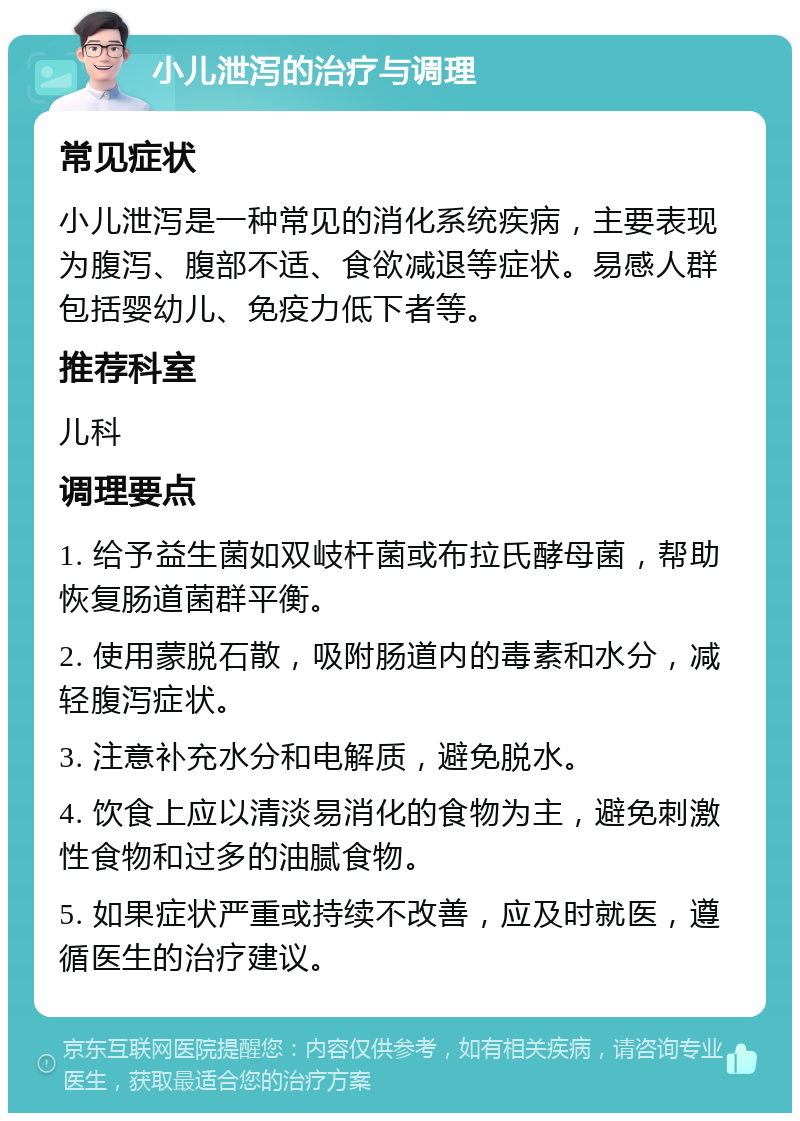 小儿泄泻的治疗与调理 常见症状 小儿泄泻是一种常见的消化系统疾病，主要表现为腹泻、腹部不适、食欲减退等症状。易感人群包括婴幼儿、免疫力低下者等。 推荐科室 儿科 调理要点 1. 给予益生菌如双岐杆菌或布拉氏酵母菌，帮助恢复肠道菌群平衡。 2. 使用蒙脱石散，吸附肠道内的毒素和水分，减轻腹泻症状。 3. 注意补充水分和电解质，避免脱水。 4. 饮食上应以清淡易消化的食物为主，避免刺激性食物和过多的油腻食物。 5. 如果症状严重或持续不改善，应及时就医，遵循医生的治疗建议。