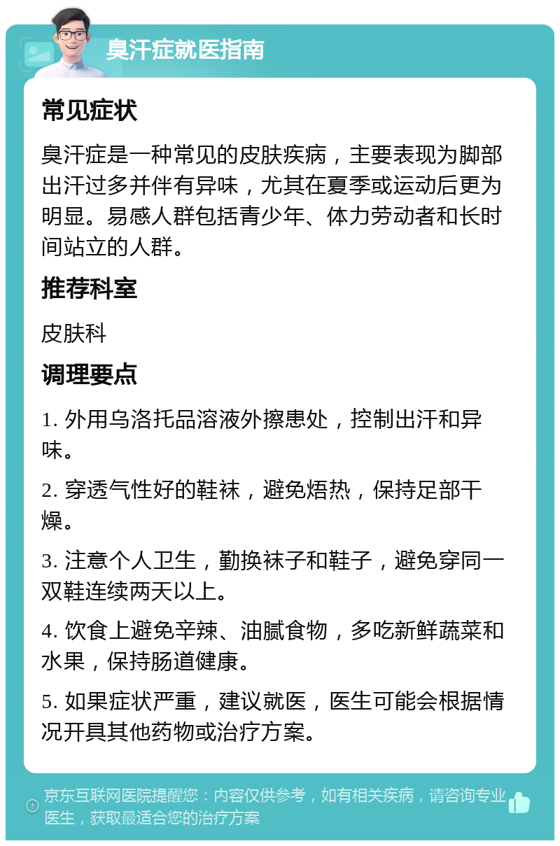 臭汗症就医指南 常见症状 臭汗症是一种常见的皮肤疾病，主要表现为脚部出汗过多并伴有异味，尤其在夏季或运动后更为明显。易感人群包括青少年、体力劳动者和长时间站立的人群。 推荐科室 皮肤科 调理要点 1. 外用乌洛托品溶液外擦患处，控制出汗和异味。 2. 穿透气性好的鞋袜，避免焐热，保持足部干燥。 3. 注意个人卫生，勤换袜子和鞋子，避免穿同一双鞋连续两天以上。 4. 饮食上避免辛辣、油腻食物，多吃新鲜蔬菜和水果，保持肠道健康。 5. 如果症状严重，建议就医，医生可能会根据情况开具其他药物或治疗方案。