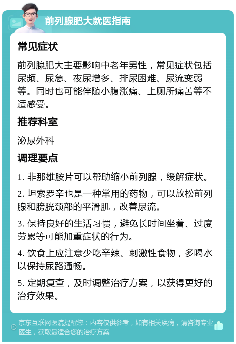 前列腺肥大就医指南 常见症状 前列腺肥大主要影响中老年男性，常见症状包括尿频、尿急、夜尿增多、排尿困难、尿流变弱等。同时也可能伴随小腹涨痛、上厕所痛苦等不适感受。 推荐科室 泌尿外科 调理要点 1. 非那雄胺片可以帮助缩小前列腺，缓解症状。 2. 坦索罗辛也是一种常用的药物，可以放松前列腺和膀胱颈部的平滑肌，改善尿流。 3. 保持良好的生活习惯，避免长时间坐着、过度劳累等可能加重症状的行为。 4. 饮食上应注意少吃辛辣、刺激性食物，多喝水以保持尿路通畅。 5. 定期复查，及时调整治疗方案，以获得更好的治疗效果。