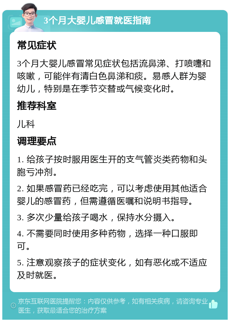 3个月大婴儿感冒就医指南 常见症状 3个月大婴儿感冒常见症状包括流鼻涕、打喷嚏和咳嗽，可能伴有清白色鼻涕和痰。易感人群为婴幼儿，特别是在季节交替或气候变化时。 推荐科室 儿科 调理要点 1. 给孩子按时服用医生开的支气管炎类药物和头胞亏冲剂。 2. 如果感冒药已经吃完，可以考虑使用其他适合婴儿的感冒药，但需遵循医嘱和说明书指导。 3. 多次少量给孩子喝水，保持水分摄入。 4. 不需要同时使用多种药物，选择一种口服即可。 5. 注意观察孩子的症状变化，如有恶化或不适应及时就医。