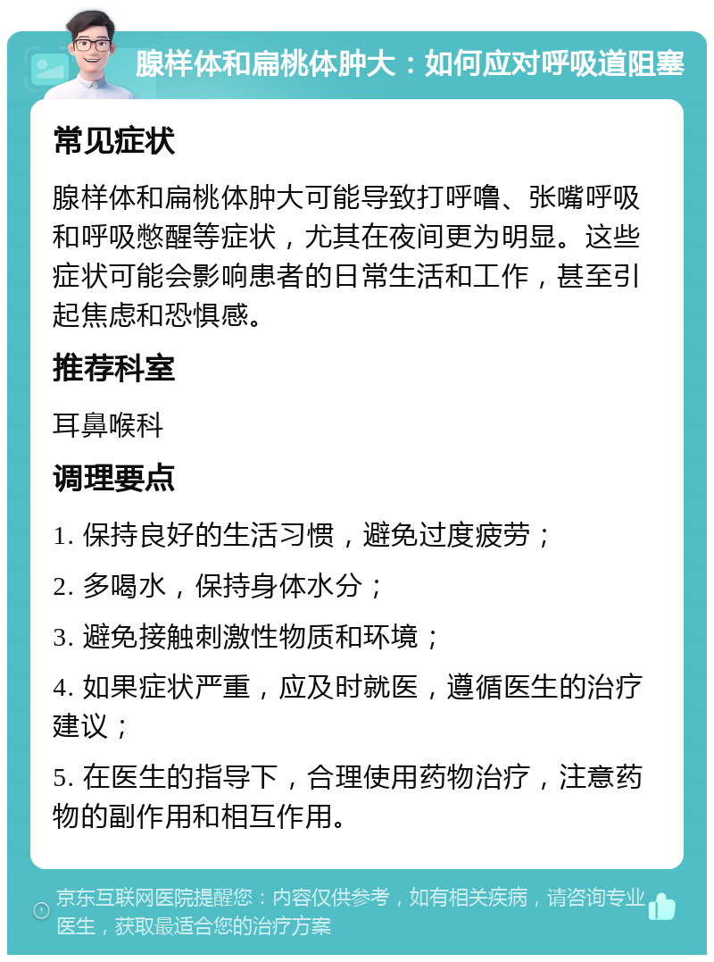 腺样体和扁桃体肿大：如何应对呼吸道阻塞 常见症状 腺样体和扁桃体肿大可能导致打呼噜、张嘴呼吸和呼吸憋醒等症状，尤其在夜间更为明显。这些症状可能会影响患者的日常生活和工作，甚至引起焦虑和恐惧感。 推荐科室 耳鼻喉科 调理要点 1. 保持良好的生活习惯，避免过度疲劳； 2. 多喝水，保持身体水分； 3. 避免接触刺激性物质和环境； 4. 如果症状严重，应及时就医，遵循医生的治疗建议； 5. 在医生的指导下，合理使用药物治疗，注意药物的副作用和相互作用。