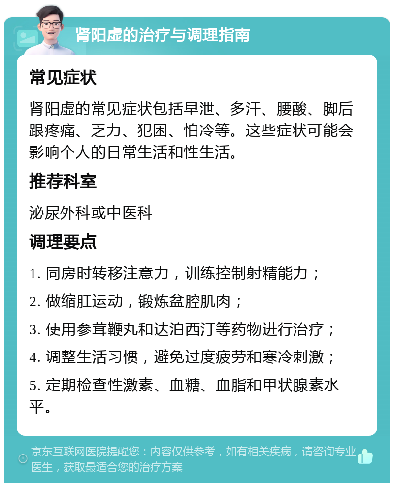 肾阳虚的治疗与调理指南 常见症状 肾阳虚的常见症状包括早泄、多汗、腰酸、脚后跟疼痛、乏力、犯困、怕冷等。这些症状可能会影响个人的日常生活和性生活。 推荐科室 泌尿外科或中医科 调理要点 1. 同房时转移注意力，训练控制射精能力； 2. 做缩肛运动，锻炼盆腔肌肉； 3. 使用参茸鞭丸和达泊西汀等药物进行治疗； 4. 调整生活习惯，避免过度疲劳和寒冷刺激； 5. 定期检查性激素、血糖、血脂和甲状腺素水平。