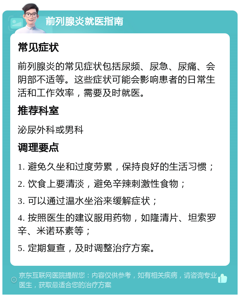 前列腺炎就医指南 常见症状 前列腺炎的常见症状包括尿频、尿急、尿痛、会阴部不适等。这些症状可能会影响患者的日常生活和工作效率，需要及时就医。 推荐科室 泌尿外科或男科 调理要点 1. 避免久坐和过度劳累，保持良好的生活习惯； 2. 饮食上要清淡，避免辛辣刺激性食物； 3. 可以通过温水坐浴来缓解症状； 4. 按照医生的建议服用药物，如隆清片、坦索罗辛、米诺环素等； 5. 定期复查，及时调整治疗方案。