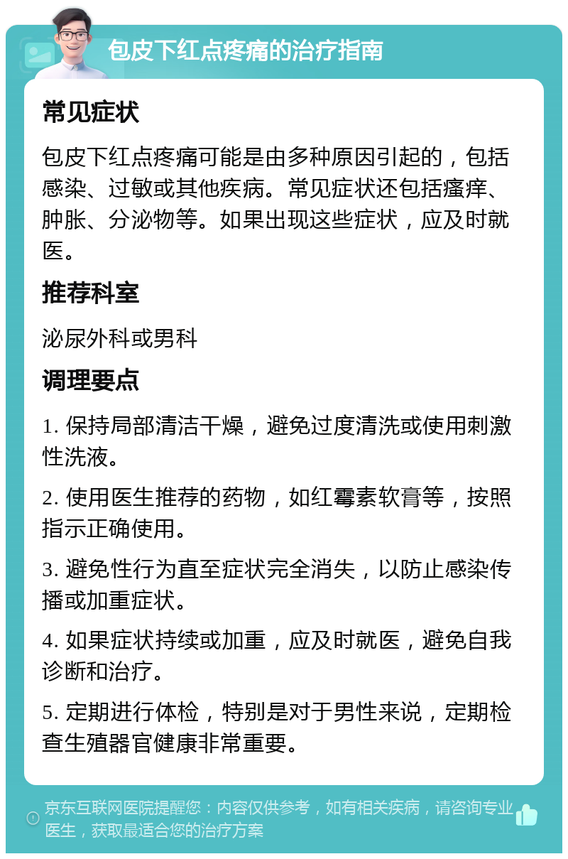 包皮下红点疼痛的治疗指南 常见症状 包皮下红点疼痛可能是由多种原因引起的，包括感染、过敏或其他疾病。常见症状还包括瘙痒、肿胀、分泌物等。如果出现这些症状，应及时就医。 推荐科室 泌尿外科或男科 调理要点 1. 保持局部清洁干燥，避免过度清洗或使用刺激性洗液。 2. 使用医生推荐的药物，如红霉素软膏等，按照指示正确使用。 3. 避免性行为直至症状完全消失，以防止感染传播或加重症状。 4. 如果症状持续或加重，应及时就医，避免自我诊断和治疗。 5. 定期进行体检，特别是对于男性来说，定期检查生殖器官健康非常重要。