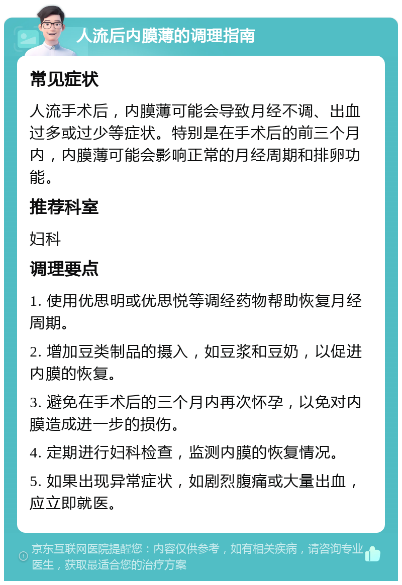 人流后内膜薄的调理指南 常见症状 人流手术后，内膜薄可能会导致月经不调、出血过多或过少等症状。特别是在手术后的前三个月内，内膜薄可能会影响正常的月经周期和排卵功能。 推荐科室 妇科 调理要点 1. 使用优思明或优思悦等调经药物帮助恢复月经周期。 2. 增加豆类制品的摄入，如豆浆和豆奶，以促进内膜的恢复。 3. 避免在手术后的三个月内再次怀孕，以免对内膜造成进一步的损伤。 4. 定期进行妇科检查，监测内膜的恢复情况。 5. 如果出现异常症状，如剧烈腹痛或大量出血，应立即就医。