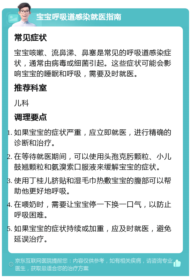 宝宝呼吸道感染就医指南 常见症状 宝宝咳嗽、流鼻涕、鼻塞是常见的呼吸道感染症状，通常由病毒或细菌引起。这些症状可能会影响宝宝的睡眠和呼吸，需要及时就医。 推荐科室 儿科 调理要点 如果宝宝的症状严重，应立即就医，进行精确的诊断和治疗。 在等待就医期间，可以使用头孢克肟颗粒、小儿鼓翘颗粒和氨溴索口服液来缓解宝宝的症状。 使用丁桂儿脐贴和湿毛巾热敷宝宝的腹部可以帮助他更好地呼吸。 在喂奶时，需要让宝宝停一下换一口气，以防止呼吸困难。 如果宝宝的症状持续或加重，应及时就医，避免延误治疗。