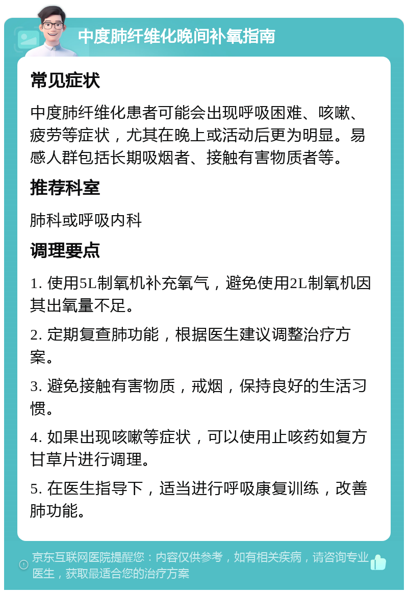 中度肺纤维化晚间补氧指南 常见症状 中度肺纤维化患者可能会出现呼吸困难、咳嗽、疲劳等症状，尤其在晚上或活动后更为明显。易感人群包括长期吸烟者、接触有害物质者等。 推荐科室 肺科或呼吸内科 调理要点 1. 使用5L制氧机补充氧气，避免使用2L制氧机因其出氧量不足。 2. 定期复查肺功能，根据医生建议调整治疗方案。 3. 避免接触有害物质，戒烟，保持良好的生活习惯。 4. 如果出现咳嗽等症状，可以使用止咳药如复方甘草片进行调理。 5. 在医生指导下，适当进行呼吸康复训练，改善肺功能。