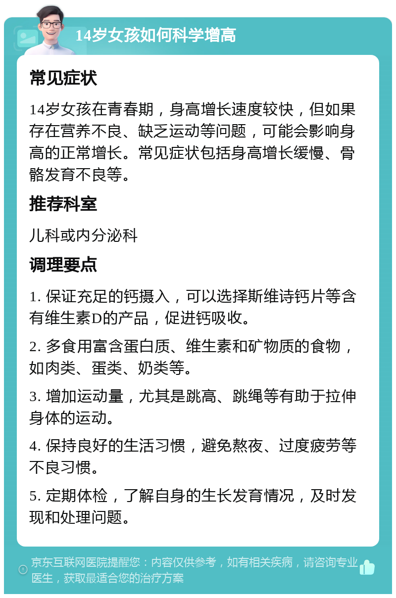 14岁女孩如何科学增高 常见症状 14岁女孩在青春期，身高增长速度较快，但如果存在营养不良、缺乏运动等问题，可能会影响身高的正常增长。常见症状包括身高增长缓慢、骨骼发育不良等。 推荐科室 儿科或内分泌科 调理要点 1. 保证充足的钙摄入，可以选择斯维诗钙片等含有维生素D的产品，促进钙吸收。 2. 多食用富含蛋白质、维生素和矿物质的食物，如肉类、蛋类、奶类等。 3. 增加运动量，尤其是跳高、跳绳等有助于拉伸身体的运动。 4. 保持良好的生活习惯，避免熬夜、过度疲劳等不良习惯。 5. 定期体检，了解自身的生长发育情况，及时发现和处理问题。