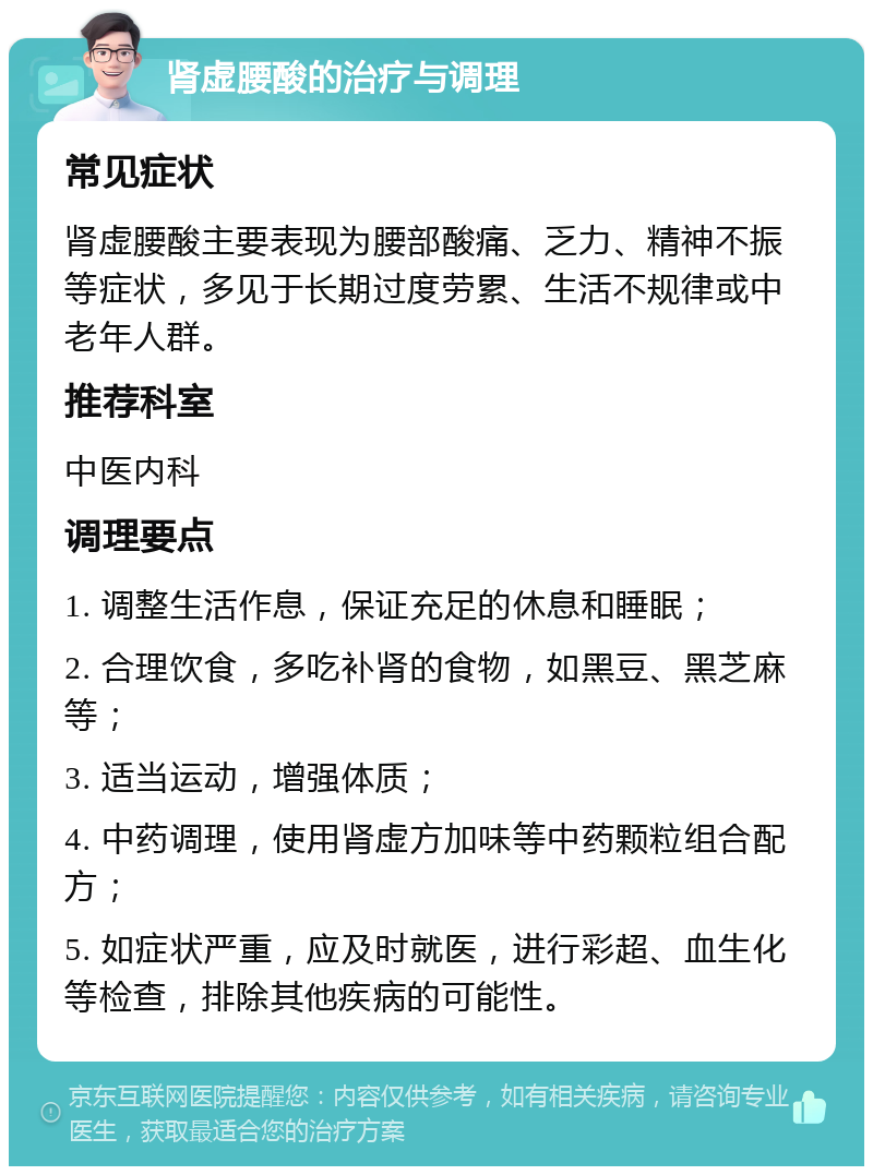 肾虚腰酸的治疗与调理 常见症状 肾虚腰酸主要表现为腰部酸痛、乏力、精神不振等症状，多见于长期过度劳累、生活不规律或中老年人群。 推荐科室 中医内科 调理要点 1. 调整生活作息，保证充足的休息和睡眠； 2. 合理饮食，多吃补肾的食物，如黑豆、黑芝麻等； 3. 适当运动，增强体质； 4. 中药调理，使用肾虚方加味等中药颗粒组合配方； 5. 如症状严重，应及时就医，进行彩超、血生化等检查，排除其他疾病的可能性。