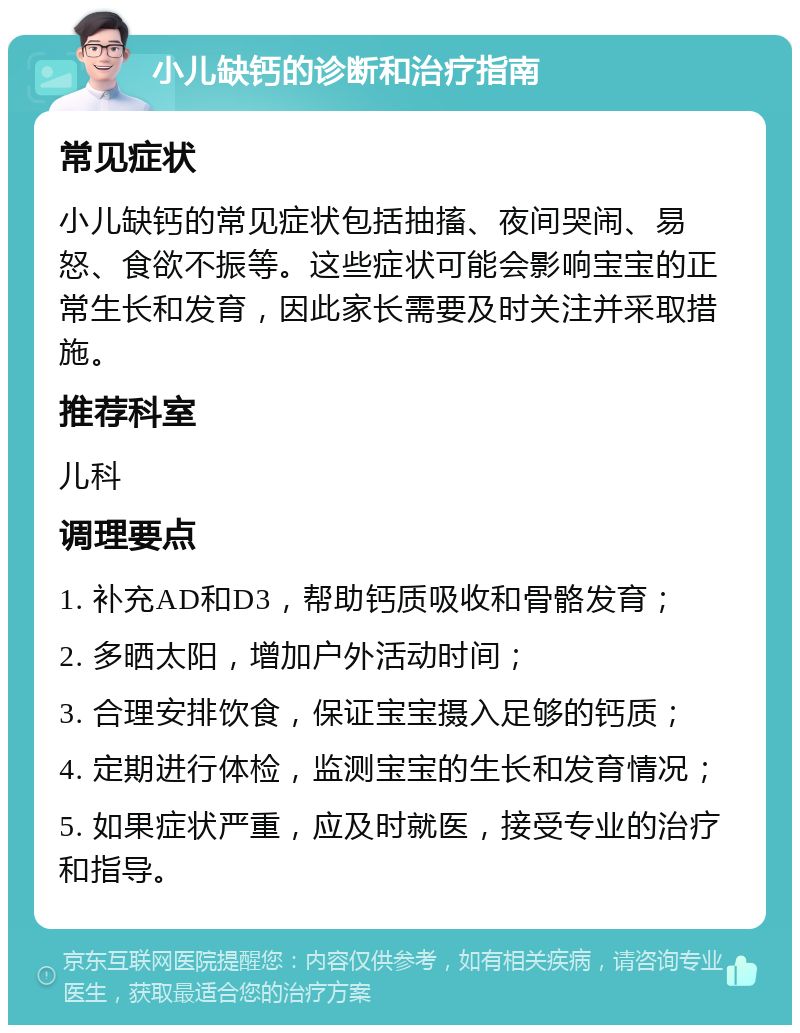 小儿缺钙的诊断和治疗指南 常见症状 小儿缺钙的常见症状包括抽搐、夜间哭闹、易怒、食欲不振等。这些症状可能会影响宝宝的正常生长和发育，因此家长需要及时关注并采取措施。 推荐科室 儿科 调理要点 1. 补充AD和D3，帮助钙质吸收和骨骼发育； 2. 多晒太阳，增加户外活动时间； 3. 合理安排饮食，保证宝宝摄入足够的钙质； 4. 定期进行体检，监测宝宝的生长和发育情况； 5. 如果症状严重，应及时就医，接受专业的治疗和指导。