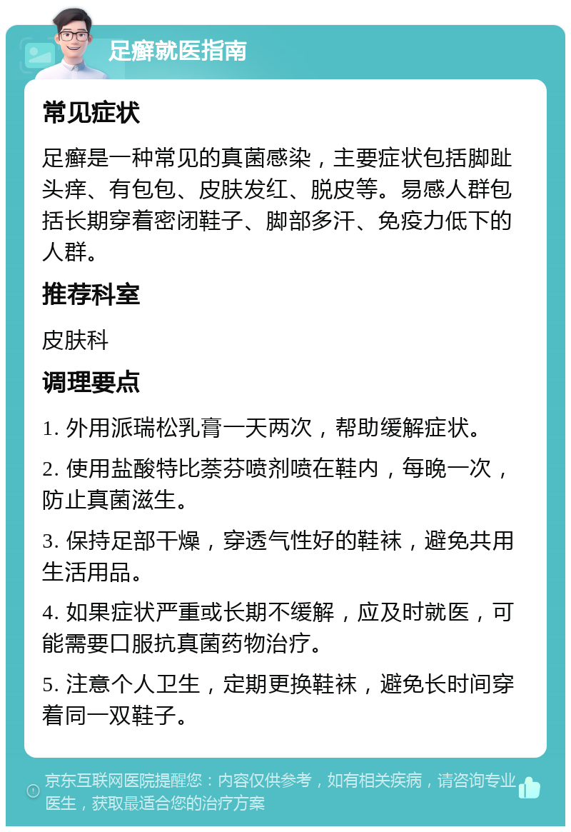 足癣就医指南 常见症状 足癣是一种常见的真菌感染，主要症状包括脚趾头痒、有包包、皮肤发红、脱皮等。易感人群包括长期穿着密闭鞋子、脚部多汗、免疫力低下的人群。 推荐科室 皮肤科 调理要点 1. 外用派瑞松乳膏一天两次，帮助缓解症状。 2. 使用盐酸特比萘芬喷剂喷在鞋内，每晚一次，防止真菌滋生。 3. 保持足部干燥，穿透气性好的鞋袜，避免共用生活用品。 4. 如果症状严重或长期不缓解，应及时就医，可能需要口服抗真菌药物治疗。 5. 注意个人卫生，定期更换鞋袜，避免长时间穿着同一双鞋子。