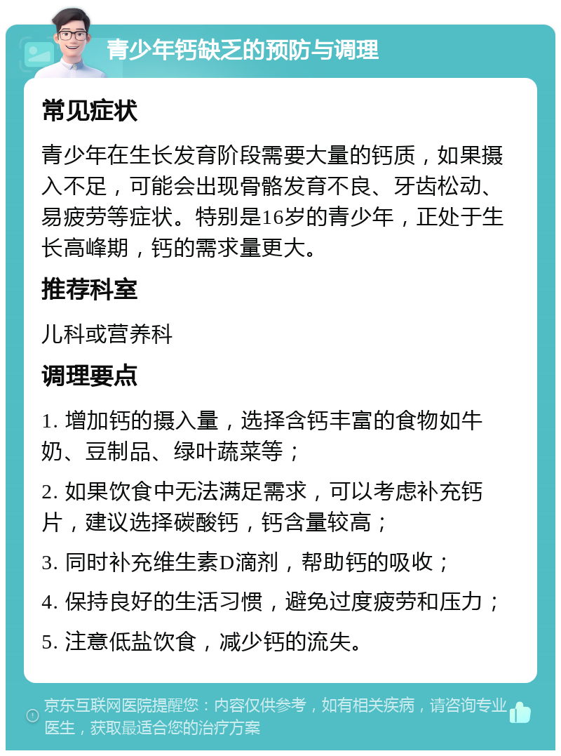 青少年钙缺乏的预防与调理 常见症状 青少年在生长发育阶段需要大量的钙质，如果摄入不足，可能会出现骨骼发育不良、牙齿松动、易疲劳等症状。特别是16岁的青少年，正处于生长高峰期，钙的需求量更大。 推荐科室 儿科或营养科 调理要点 1. 增加钙的摄入量，选择含钙丰富的食物如牛奶、豆制品、绿叶蔬菜等； 2. 如果饮食中无法满足需求，可以考虑补充钙片，建议选择碳酸钙，钙含量较高； 3. 同时补充维生素D滴剂，帮助钙的吸收； 4. 保持良好的生活习惯，避免过度疲劳和压力； 5. 注意低盐饮食，减少钙的流失。