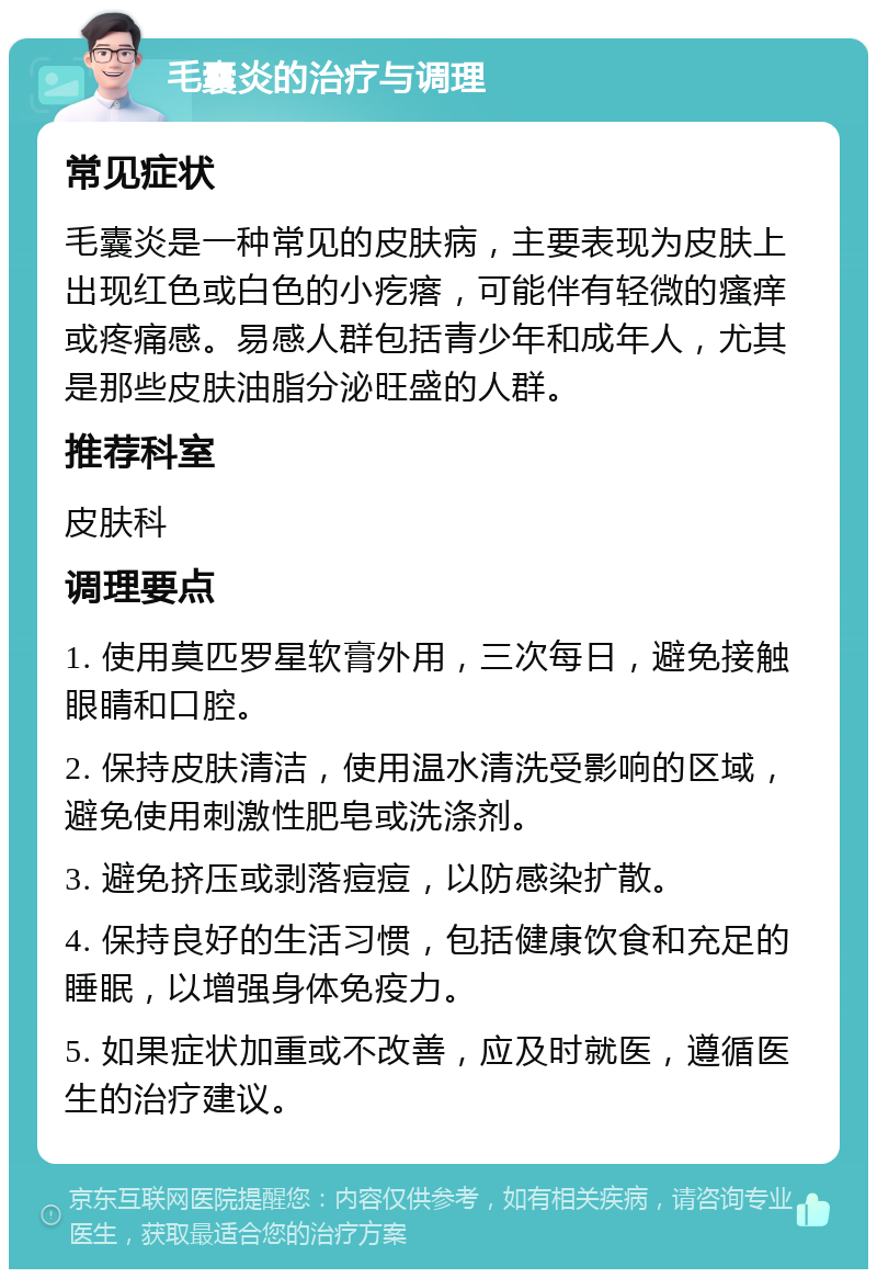 毛囊炎的治疗与调理 常见症状 毛囊炎是一种常见的皮肤病，主要表现为皮肤上出现红色或白色的小疙瘩，可能伴有轻微的瘙痒或疼痛感。易感人群包括青少年和成年人，尤其是那些皮肤油脂分泌旺盛的人群。 推荐科室 皮肤科 调理要点 1. 使用莫匹罗星软膏外用，三次每日，避免接触眼睛和口腔。 2. 保持皮肤清洁，使用温水清洗受影响的区域，避免使用刺激性肥皂或洗涤剂。 3. 避免挤压或剥落痘痘，以防感染扩散。 4. 保持良好的生活习惯，包括健康饮食和充足的睡眠，以增强身体免疫力。 5. 如果症状加重或不改善，应及时就医，遵循医生的治疗建议。