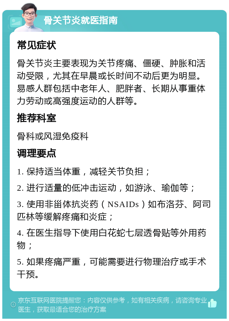 骨关节炎就医指南 常见症状 骨关节炎主要表现为关节疼痛、僵硬、肿胀和活动受限，尤其在早晨或长时间不动后更为明显。易感人群包括中老年人、肥胖者、长期从事重体力劳动或高强度运动的人群等。 推荐科室 骨科或风湿免疫科 调理要点 1. 保持适当体重，减轻关节负担； 2. 进行适量的低冲击运动，如游泳、瑜伽等； 3. 使用非甾体抗炎药（NSAIDs）如布洛芬、阿司匹林等缓解疼痛和炎症； 4. 在医生指导下使用白花蛇七层透骨贴等外用药物； 5. 如果疼痛严重，可能需要进行物理治疗或手术干预。