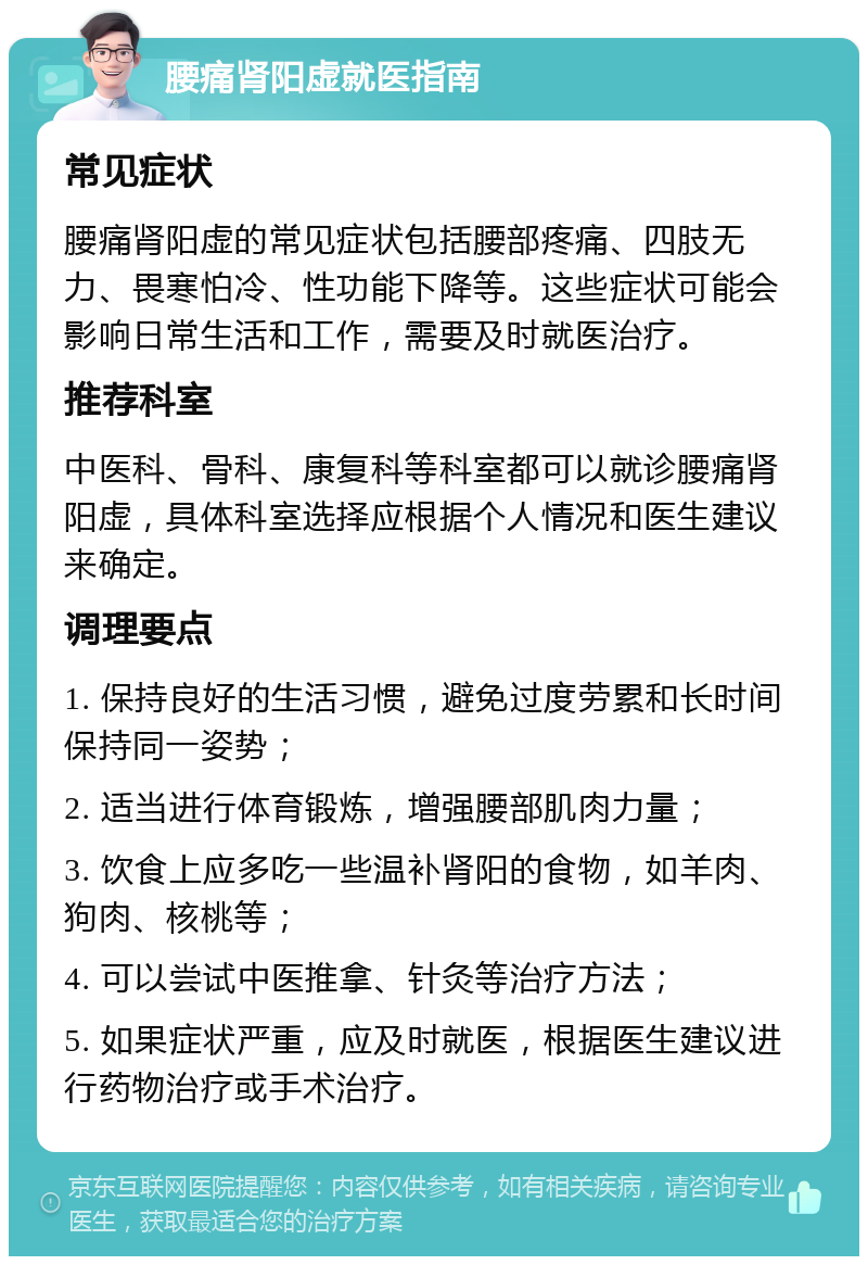 腰痛肾阳虚就医指南 常见症状 腰痛肾阳虚的常见症状包括腰部疼痛、四肢无力、畏寒怕冷、性功能下降等。这些症状可能会影响日常生活和工作，需要及时就医治疗。 推荐科室 中医科、骨科、康复科等科室都可以就诊腰痛肾阳虚，具体科室选择应根据个人情况和医生建议来确定。 调理要点 1. 保持良好的生活习惯，避免过度劳累和长时间保持同一姿势； 2. 适当进行体育锻炼，增强腰部肌肉力量； 3. 饮食上应多吃一些温补肾阳的食物，如羊肉、狗肉、核桃等； 4. 可以尝试中医推拿、针灸等治疗方法； 5. 如果症状严重，应及时就医，根据医生建议进行药物治疗或手术治疗。