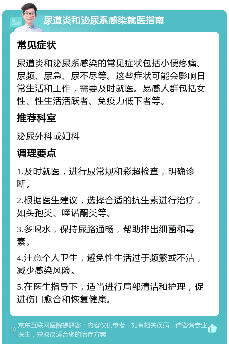 尿道炎和泌尿系感染就医指南 常见症状 尿道炎和泌尿系感染的常见症状包括小便疼痛、尿频、尿急、尿不尽等。这些症状可能会影响日常生活和工作，需要及时就医。易感人群包括女性、性生活活跃者、免疫力低下者等。 推荐科室 泌尿外科或妇科 调理要点 1.及时就医，进行尿常规和彩超检查，明确诊断。 2.根据医生建议，选择合适的抗生素进行治疗，如头孢类、喹诺酮类等。 3.多喝水，保持尿路通畅，帮助排出细菌和毒素。 4.注意个人卫生，避免性生活过于频繁或不洁，减少感染风险。 5.在医生指导下，适当进行局部清洁和护理，促进伤口愈合和恢复健康。