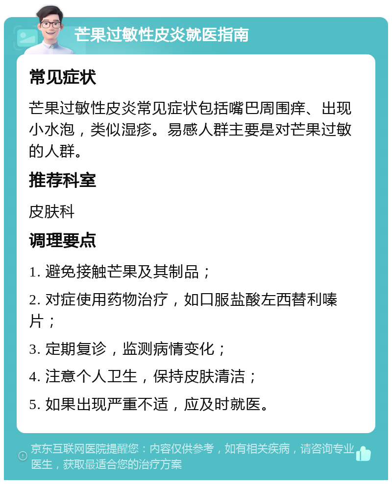 芒果过敏性皮炎就医指南 常见症状 芒果过敏性皮炎常见症状包括嘴巴周围痒、出现小水泡，类似湿疹。易感人群主要是对芒果过敏的人群。 推荐科室 皮肤科 调理要点 1. 避免接触芒果及其制品； 2. 对症使用药物治疗，如口服盐酸左西替利嗪片； 3. 定期复诊，监测病情变化； 4. 注意个人卫生，保持皮肤清洁； 5. 如果出现严重不适，应及时就医。