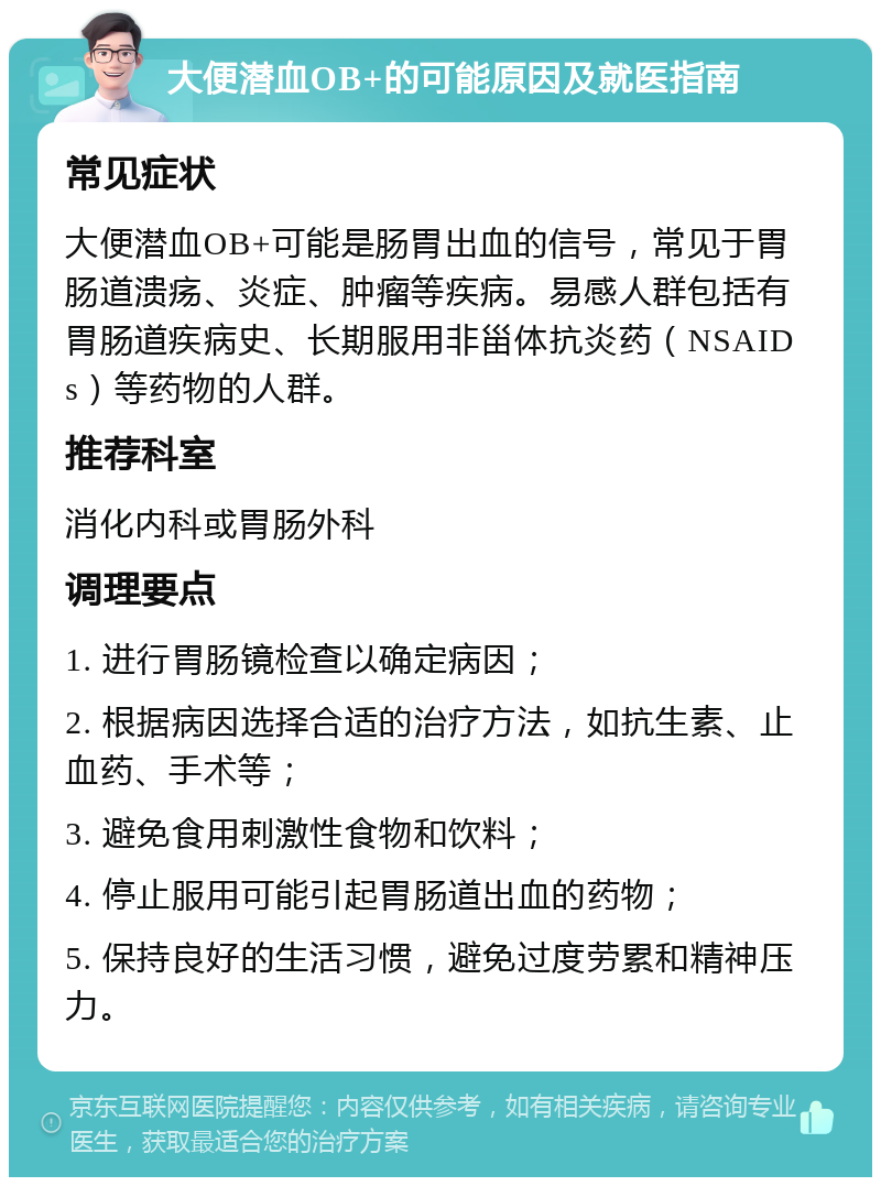 大便潜血OB+的可能原因及就医指南 常见症状 大便潜血OB+可能是肠胃出血的信号，常见于胃肠道溃疡、炎症、肿瘤等疾病。易感人群包括有胃肠道疾病史、长期服用非甾体抗炎药（NSAIDs）等药物的人群。 推荐科室 消化内科或胃肠外科 调理要点 1. 进行胃肠镜检查以确定病因； 2. 根据病因选择合适的治疗方法，如抗生素、止血药、手术等； 3. 避免食用刺激性食物和饮料； 4. 停止服用可能引起胃肠道出血的药物； 5. 保持良好的生活习惯，避免过度劳累和精神压力。