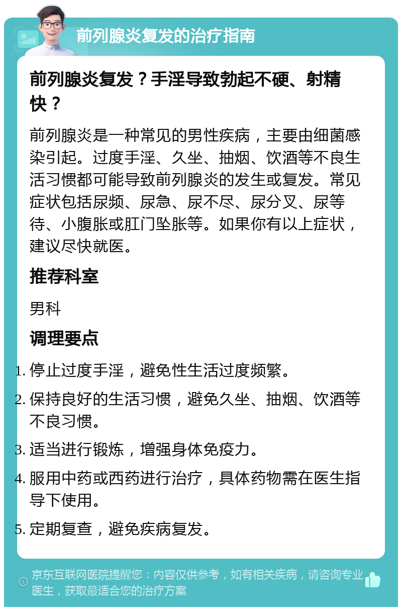 前列腺炎复发的治疗指南 前列腺炎复发？手淫导致勃起不硬、射精快？ 前列腺炎是一种常见的男性疾病，主要由细菌感染引起。过度手淫、久坐、抽烟、饮酒等不良生活习惯都可能导致前列腺炎的发生或复发。常见症状包括尿频、尿急、尿不尽、尿分叉、尿等待、小腹胀或肛门坠胀等。如果你有以上症状，建议尽快就医。 推荐科室 男科 调理要点 停止过度手淫，避免性生活过度频繁。 保持良好的生活习惯，避免久坐、抽烟、饮酒等不良习惯。 适当进行锻炼，增强身体免疫力。 服用中药或西药进行治疗，具体药物需在医生指导下使用。 定期复查，避免疾病复发。