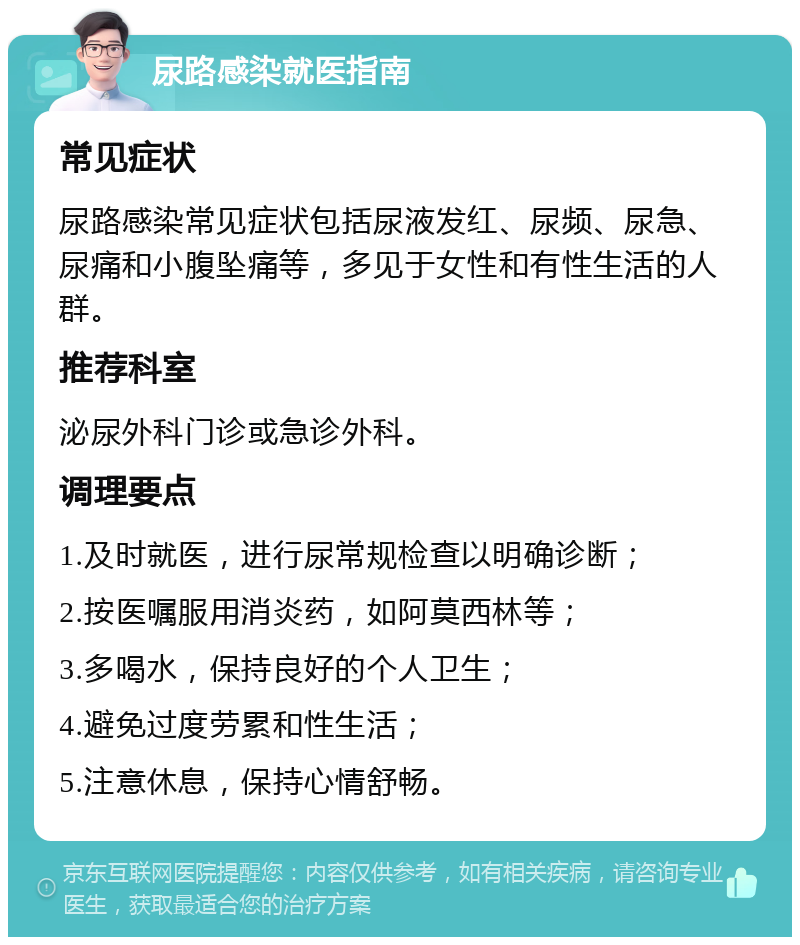 尿路感染就医指南 常见症状 尿路感染常见症状包括尿液发红、尿频、尿急、尿痛和小腹坠痛等，多见于女性和有性生活的人群。 推荐科室 泌尿外科门诊或急诊外科。 调理要点 1.及时就医，进行尿常规检查以明确诊断； 2.按医嘱服用消炎药，如阿莫西林等； 3.多喝水，保持良好的个人卫生； 4.避免过度劳累和性生活； 5.注意休息，保持心情舒畅。