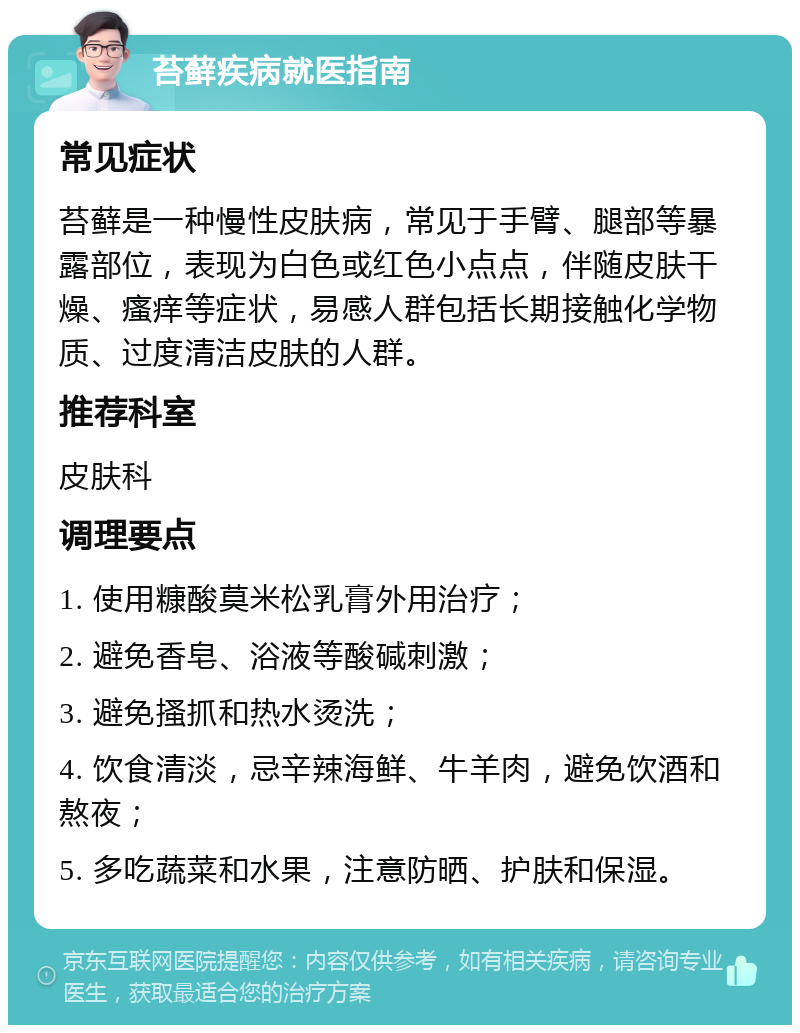 苔藓疾病就医指南 常见症状 苔藓是一种慢性皮肤病，常见于手臂、腿部等暴露部位，表现为白色或红色小点点，伴随皮肤干燥、瘙痒等症状，易感人群包括长期接触化学物质、过度清洁皮肤的人群。 推荐科室 皮肤科 调理要点 1. 使用糠酸莫米松乳膏外用治疗； 2. 避免香皂、浴液等酸碱刺激； 3. 避免搔抓和热水烫洗； 4. 饮食清淡，忌辛辣海鲜、牛羊肉，避免饮酒和熬夜； 5. 多吃蔬菜和水果，注意防晒、护肤和保湿。