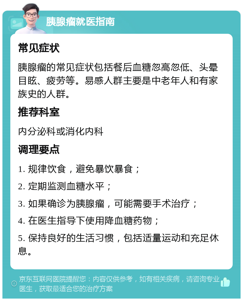 胰腺瘤就医指南 常见症状 胰腺瘤的常见症状包括餐后血糖忽高忽低、头晕目眩、疲劳等。易感人群主要是中老年人和有家族史的人群。 推荐科室 内分泌科或消化内科 调理要点 1. 规律饮食，避免暴饮暴食； 2. 定期监测血糖水平； 3. 如果确诊为胰腺瘤，可能需要手术治疗； 4. 在医生指导下使用降血糖药物； 5. 保持良好的生活习惯，包括适量运动和充足休息。