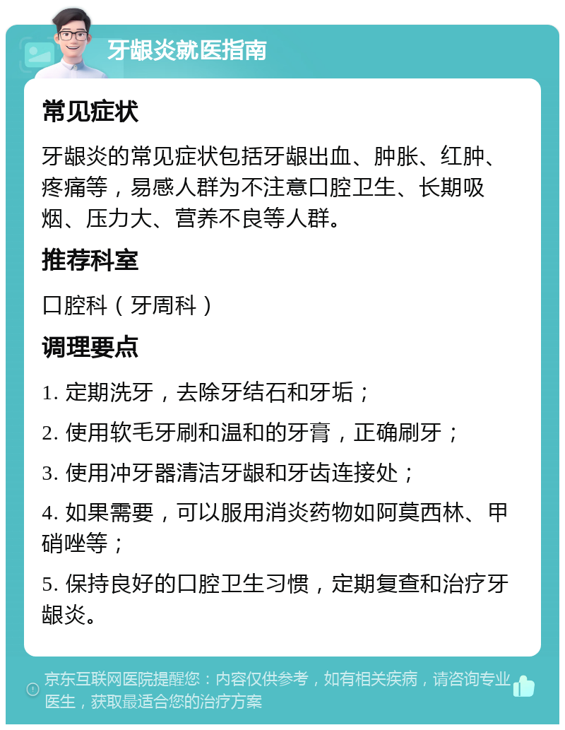 牙龈炎就医指南 常见症状 牙龈炎的常见症状包括牙龈出血、肿胀、红肿、疼痛等，易感人群为不注意口腔卫生、长期吸烟、压力大、营养不良等人群。 推荐科室 口腔科（牙周科） 调理要点 1. 定期洗牙，去除牙结石和牙垢； 2. 使用软毛牙刷和温和的牙膏，正确刷牙； 3. 使用冲牙器清洁牙龈和牙齿连接处； 4. 如果需要，可以服用消炎药物如阿莫西林、甲硝唑等； 5. 保持良好的口腔卫生习惯，定期复查和治疗牙龈炎。