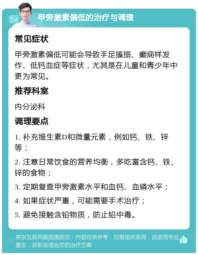 甲旁激素偏低的治疗与调理 常见症状 甲旁激素偏低可能会导致手足搐搦、癫痫样发作、低钙血症等症状，尤其是在儿童和青少年中更为常见。 推荐科室 内分泌科 调理要点 1. 补充维生素D和微量元素，例如钙、铁、锌等； 2. 注意日常饮食的营养均衡，多吃富含钙、铁、锌的食物； 3. 定期复查甲旁激素水平和血钙、血磷水平； 4. 如果症状严重，可能需要手术治疗； 5. 避免接触含铅物质，防止铅中毒。