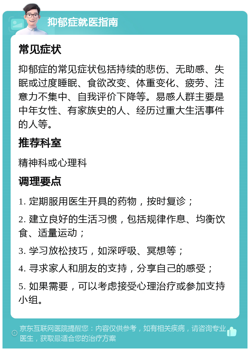 抑郁症就医指南 常见症状 抑郁症的常见症状包括持续的悲伤、无助感、失眠或过度睡眠、食欲改变、体重变化、疲劳、注意力不集中、自我评价下降等。易感人群主要是中年女性、有家族史的人、经历过重大生活事件的人等。 推荐科室 精神科或心理科 调理要点 1. 定期服用医生开具的药物，按时复诊； 2. 建立良好的生活习惯，包括规律作息、均衡饮食、适量运动； 3. 学习放松技巧，如深呼吸、冥想等； 4. 寻求家人和朋友的支持，分享自己的感受； 5. 如果需要，可以考虑接受心理治疗或参加支持小组。