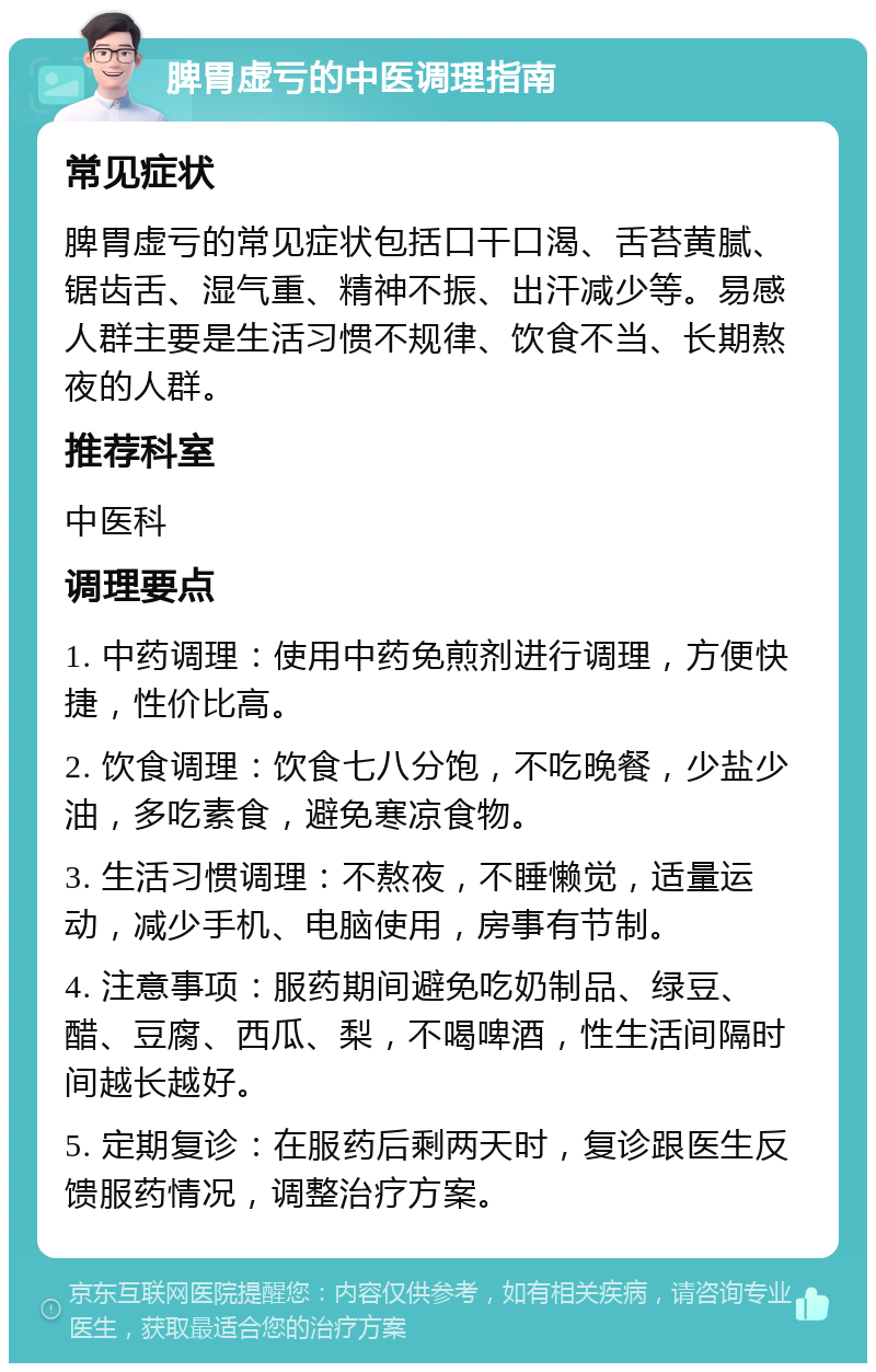 脾胃虚亏的中医调理指南 常见症状 脾胃虚亏的常见症状包括口干口渴、舌苔黄腻、锯齿舌、湿气重、精神不振、出汗减少等。易感人群主要是生活习惯不规律、饮食不当、长期熬夜的人群。 推荐科室 中医科 调理要点 1. 中药调理：使用中药免煎剂进行调理，方便快捷，性价比高。 2. 饮食调理：饮食七八分饱，不吃晚餐，少盐少油，多吃素食，避免寒凉食物。 3. 生活习惯调理：不熬夜，不睡懒觉，适量运动，减少手机、电脑使用，房事有节制。 4. 注意事项：服药期间避免吃奶制品、绿豆、醋、豆腐、西瓜、梨，不喝啤酒，性生活间隔时间越长越好。 5. 定期复诊：在服药后剩两天时，复诊跟医生反馈服药情况，调整治疗方案。