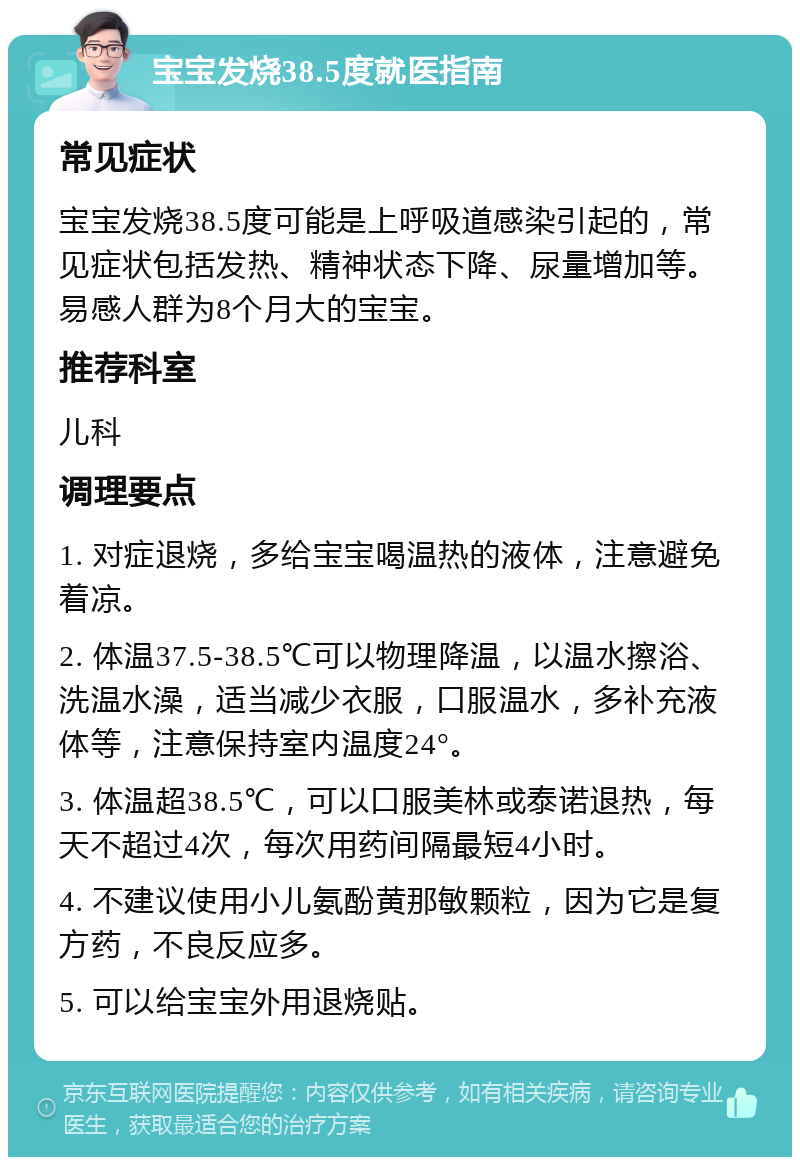 宝宝发烧38.5度就医指南 常见症状 宝宝发烧38.5度可能是上呼吸道感染引起的，常见症状包括发热、精神状态下降、尿量增加等。易感人群为8个月大的宝宝。 推荐科室 儿科 调理要点 1. 对症退烧，多给宝宝喝温热的液体，注意避免着凉。 2. 体温37.5-38.5℃可以物理降温，以温水擦浴、洗温水澡，适当减少衣服，口服温水，多补充液体等，注意保持室内温度24°。 3. 体温超38.5℃，可以口服美林或泰诺退热，每天不超过4次，每次用药间隔最短4小时。 4. 不建议使用小儿氨酚黄那敏颗粒，因为它是复方药，不良反应多。 5. 可以给宝宝外用退烧贴。