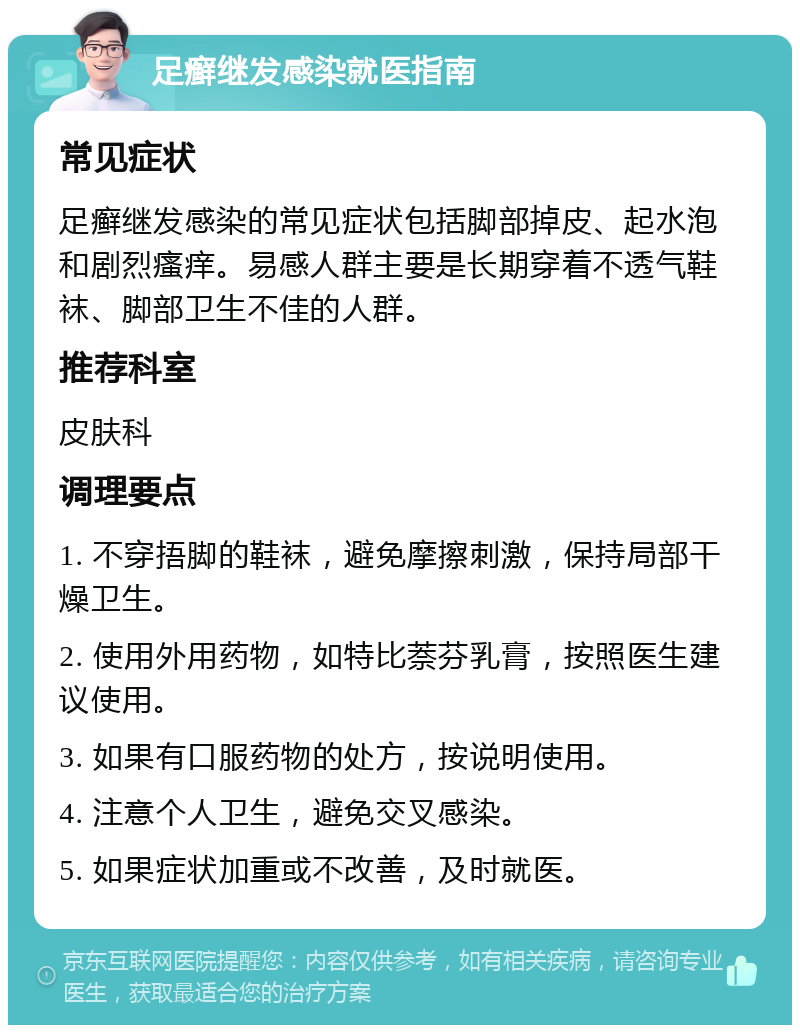 足癣继发感染就医指南 常见症状 足癣继发感染的常见症状包括脚部掉皮、起水泡和剧烈瘙痒。易感人群主要是长期穿着不透气鞋袜、脚部卫生不佳的人群。 推荐科室 皮肤科 调理要点 1. 不穿捂脚的鞋袜，避免摩擦刺激，保持局部干燥卫生。 2. 使用外用药物，如特比萘芬乳膏，按照医生建议使用。 3. 如果有口服药物的处方，按说明使用。 4. 注意个人卫生，避免交叉感染。 5. 如果症状加重或不改善，及时就医。