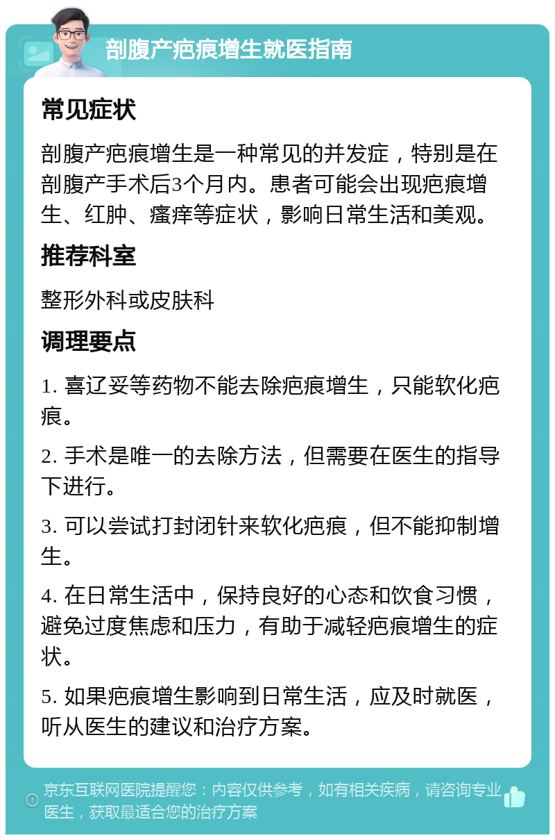 剖腹产疤痕增生就医指南 常见症状 剖腹产疤痕增生是一种常见的并发症，特别是在剖腹产手术后3个月内。患者可能会出现疤痕增生、红肿、瘙痒等症状，影响日常生活和美观。 推荐科室 整形外科或皮肤科 调理要点 1. 喜辽妥等药物不能去除疤痕增生，只能软化疤痕。 2. 手术是唯一的去除方法，但需要在医生的指导下进行。 3. 可以尝试打封闭针来软化疤痕，但不能抑制增生。 4. 在日常生活中，保持良好的心态和饮食习惯，避免过度焦虑和压力，有助于减轻疤痕增生的症状。 5. 如果疤痕增生影响到日常生活，应及时就医，听从医生的建议和治疗方案。