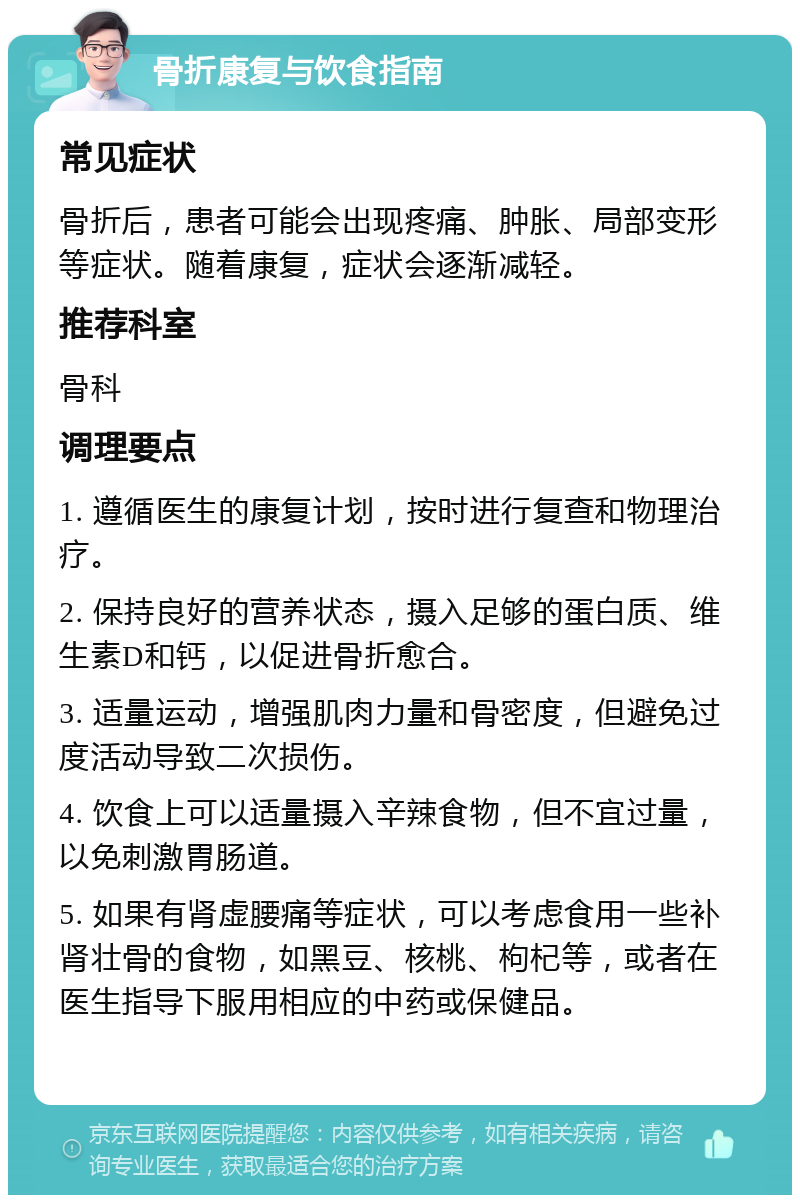 骨折康复与饮食指南 常见症状 骨折后，患者可能会出现疼痛、肿胀、局部变形等症状。随着康复，症状会逐渐减轻。 推荐科室 骨科 调理要点 1. 遵循医生的康复计划，按时进行复查和物理治疗。 2. 保持良好的营养状态，摄入足够的蛋白质、维生素D和钙，以促进骨折愈合。 3. 适量运动，增强肌肉力量和骨密度，但避免过度活动导致二次损伤。 4. 饮食上可以适量摄入辛辣食物，但不宜过量，以免刺激胃肠道。 5. 如果有肾虚腰痛等症状，可以考虑食用一些补肾壮骨的食物，如黑豆、核桃、枸杞等，或者在医生指导下服用相应的中药或保健品。