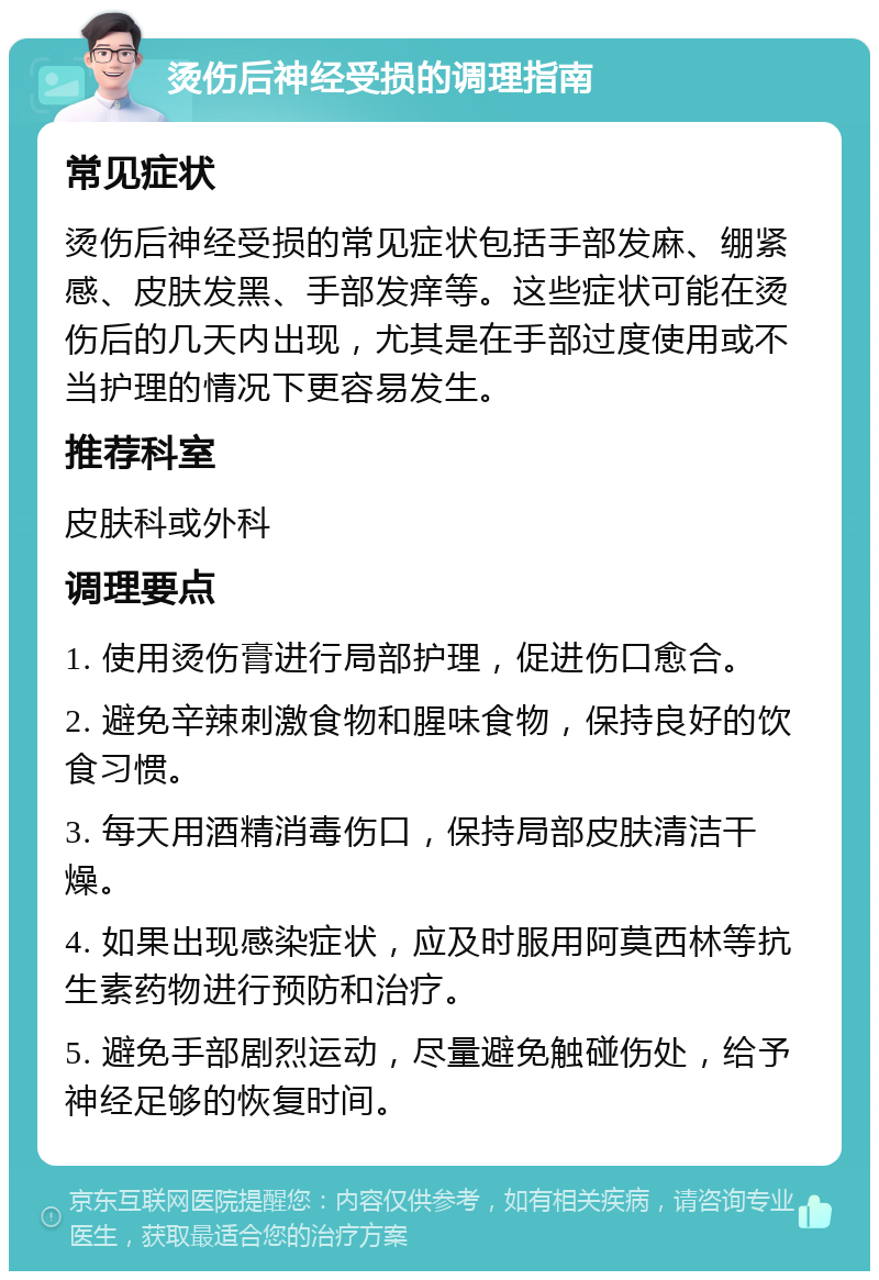 烫伤后神经受损的调理指南 常见症状 烫伤后神经受损的常见症状包括手部发麻、绷紧感、皮肤发黑、手部发痒等。这些症状可能在烫伤后的几天内出现，尤其是在手部过度使用或不当护理的情况下更容易发生。 推荐科室 皮肤科或外科 调理要点 1. 使用烫伤膏进行局部护理，促进伤口愈合。 2. 避免辛辣刺激食物和腥味食物，保持良好的饮食习惯。 3. 每天用酒精消毒伤口，保持局部皮肤清洁干燥。 4. 如果出现感染症状，应及时服用阿莫西林等抗生素药物进行预防和治疗。 5. 避免手部剧烈运动，尽量避免触碰伤处，给予神经足够的恢复时间。