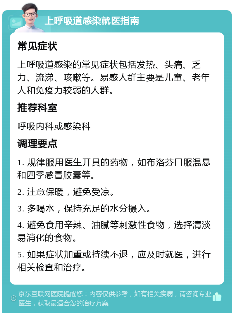 上呼吸道感染就医指南 常见症状 上呼吸道感染的常见症状包括发热、头痛、乏力、流涕、咳嗽等。易感人群主要是儿童、老年人和免疫力较弱的人群。 推荐科室 呼吸内科或感染科 调理要点 1. 规律服用医生开具的药物，如布洛芬口服混悬和四季感冒胶囊等。 2. 注意保暖，避免受凉。 3. 多喝水，保持充足的水分摄入。 4. 避免食用辛辣、油腻等刺激性食物，选择清淡易消化的食物。 5. 如果症状加重或持续不退，应及时就医，进行相关检查和治疗。