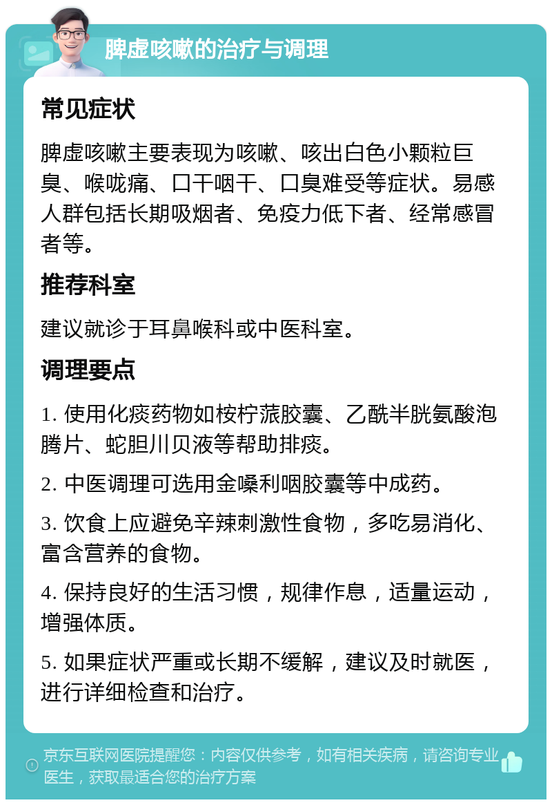 脾虚咳嗽的治疗与调理 常见症状 脾虚咳嗽主要表现为咳嗽、咳出白色小颗粒巨臭、喉咙痛、口干咽干、口臭难受等症状。易感人群包括长期吸烟者、免疫力低下者、经常感冒者等。 推荐科室 建议就诊于耳鼻喉科或中医科室。 调理要点 1. 使用化痰药物如桉柠蒎胶囊、乙酰半胱氨酸泡腾片、蛇胆川贝液等帮助排痰。 2. 中医调理可选用金嗓利咽胶囊等中成药。 3. 饮食上应避免辛辣刺激性食物，多吃易消化、富含营养的食物。 4. 保持良好的生活习惯，规律作息，适量运动，增强体质。 5. 如果症状严重或长期不缓解，建议及时就医，进行详细检查和治疗。