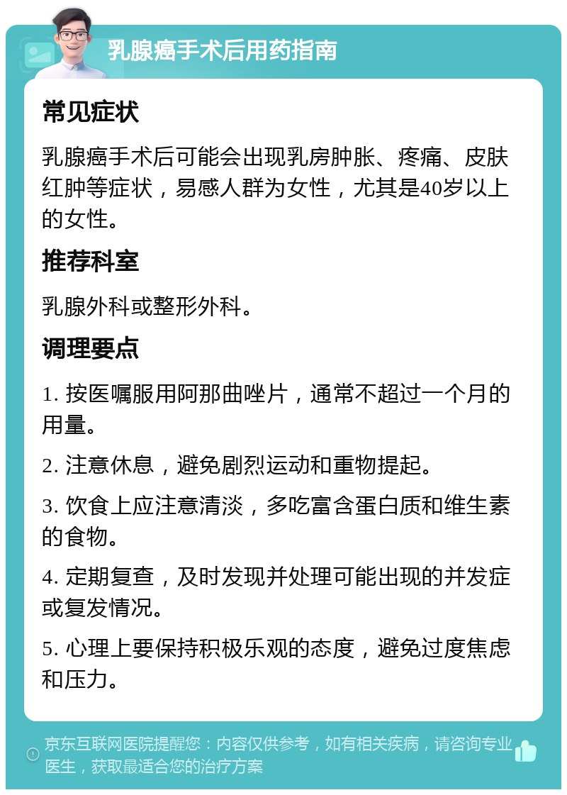 乳腺癌手术后用药指南 常见症状 乳腺癌手术后可能会出现乳房肿胀、疼痛、皮肤红肿等症状，易感人群为女性，尤其是40岁以上的女性。 推荐科室 乳腺外科或整形外科。 调理要点 1. 按医嘱服用阿那曲唑片，通常不超过一个月的用量。 2. 注意休息，避免剧烈运动和重物提起。 3. 饮食上应注意清淡，多吃富含蛋白质和维生素的食物。 4. 定期复查，及时发现并处理可能出现的并发症或复发情况。 5. 心理上要保持积极乐观的态度，避免过度焦虑和压力。