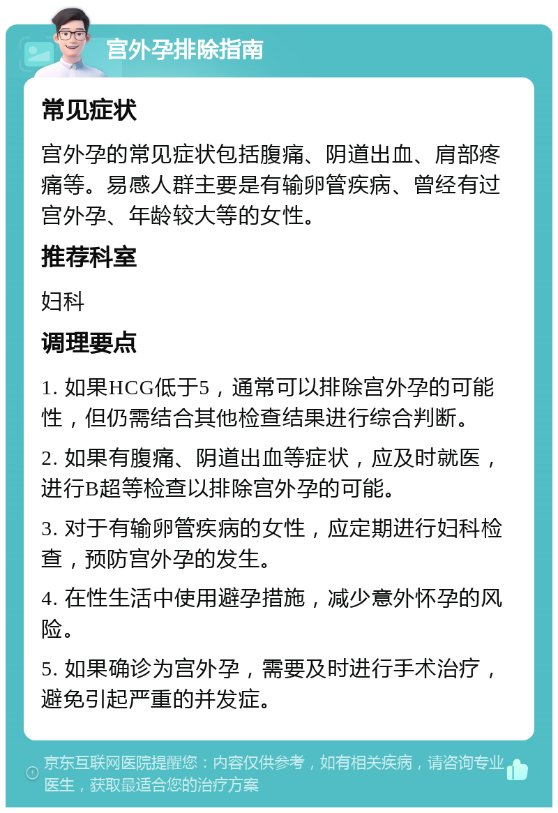 宫外孕排除指南 常见症状 宫外孕的常见症状包括腹痛、阴道出血、肩部疼痛等。易感人群主要是有输卵管疾病、曾经有过宫外孕、年龄较大等的女性。 推荐科室 妇科 调理要点 1. 如果HCG低于5，通常可以排除宫外孕的可能性，但仍需结合其他检查结果进行综合判断。 2. 如果有腹痛、阴道出血等症状，应及时就医，进行B超等检查以排除宫外孕的可能。 3. 对于有输卵管疾病的女性，应定期进行妇科检查，预防宫外孕的发生。 4. 在性生活中使用避孕措施，减少意外怀孕的风险。 5. 如果确诊为宫外孕，需要及时进行手术治疗，避免引起严重的并发症。