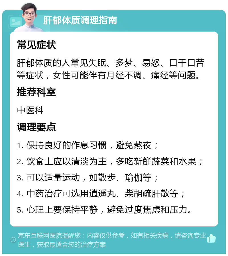 肝郁体质调理指南 常见症状 肝郁体质的人常见失眠、多梦、易怒、口干口苦等症状，女性可能伴有月经不调、痛经等问题。 推荐科室 中医科 调理要点 1. 保持良好的作息习惯，避免熬夜； 2. 饮食上应以清淡为主，多吃新鲜蔬菜和水果； 3. 可以适量运动，如散步、瑜伽等； 4. 中药治疗可选用逍遥丸、柴胡疏肝散等； 5. 心理上要保持平静，避免过度焦虑和压力。