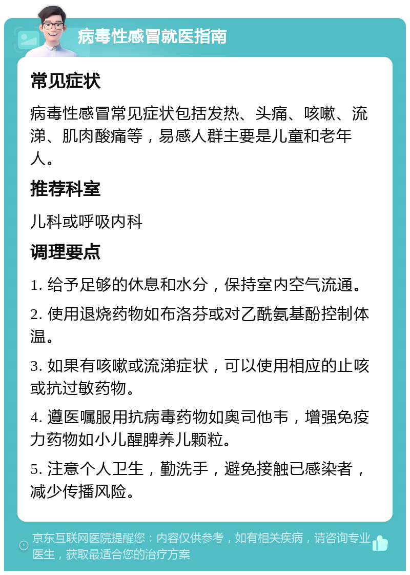 病毒性感冒就医指南 常见症状 病毒性感冒常见症状包括发热、头痛、咳嗽、流涕、肌肉酸痛等，易感人群主要是儿童和老年人。 推荐科室 儿科或呼吸内科 调理要点 1. 给予足够的休息和水分，保持室内空气流通。 2. 使用退烧药物如布洛芬或对乙酰氨基酚控制体温。 3. 如果有咳嗽或流涕症状，可以使用相应的止咳或抗过敏药物。 4. 遵医嘱服用抗病毒药物如奥司他韦，增强免疫力药物如小儿醒脾养儿颗粒。 5. 注意个人卫生，勤洗手，避免接触已感染者，减少传播风险。