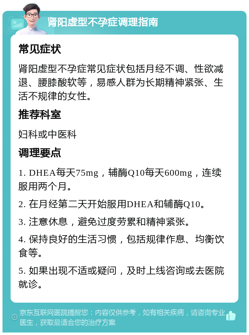 肾阳虚型不孕症调理指南 常见症状 肾阳虚型不孕症常见症状包括月经不调、性欲减退、腰膝酸软等，易感人群为长期精神紧张、生活不规律的女性。 推荐科室 妇科或中医科 调理要点 1. DHEA每天75mg，辅酶Q10每天600mg，连续服用两个月。 2. 在月经第二天开始服用DHEA和辅酶Q10。 3. 注意休息，避免过度劳累和精神紧张。 4. 保持良好的生活习惯，包括规律作息、均衡饮食等。 5. 如果出现不适或疑问，及时上线咨询或去医院就诊。