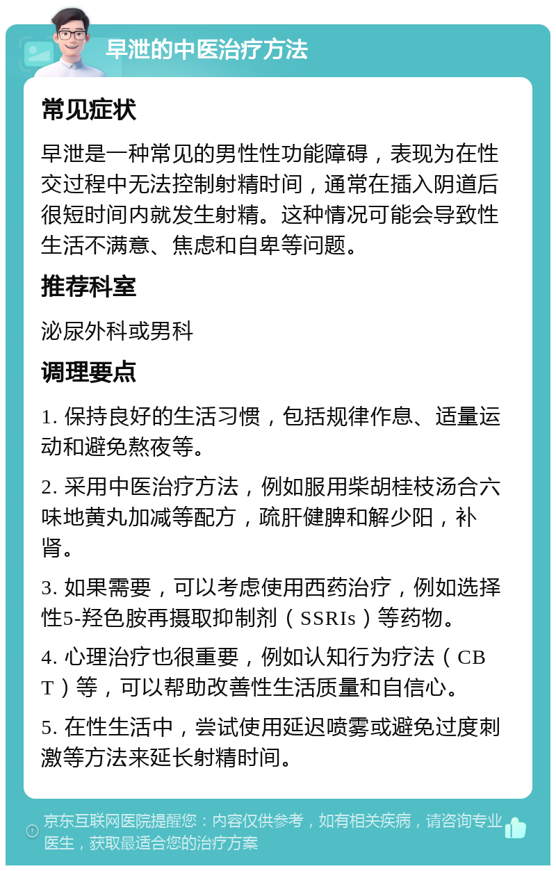 早泄的中医治疗方法 常见症状 早泄是一种常见的男性性功能障碍，表现为在性交过程中无法控制射精时间，通常在插入阴道后很短时间内就发生射精。这种情况可能会导致性生活不满意、焦虑和自卑等问题。 推荐科室 泌尿外科或男科 调理要点 1. 保持良好的生活习惯，包括规律作息、适量运动和避免熬夜等。 2. 采用中医治疗方法，例如服用柴胡桂枝汤合六味地黄丸加减等配方，疏肝健脾和解少阳，补肾。 3. 如果需要，可以考虑使用西药治疗，例如选择性5-羟色胺再摄取抑制剂（SSRIs）等药物。 4. 心理治疗也很重要，例如认知行为疗法（CBT）等，可以帮助改善性生活质量和自信心。 5. 在性生活中，尝试使用延迟喷雾或避免过度刺激等方法来延长射精时间。