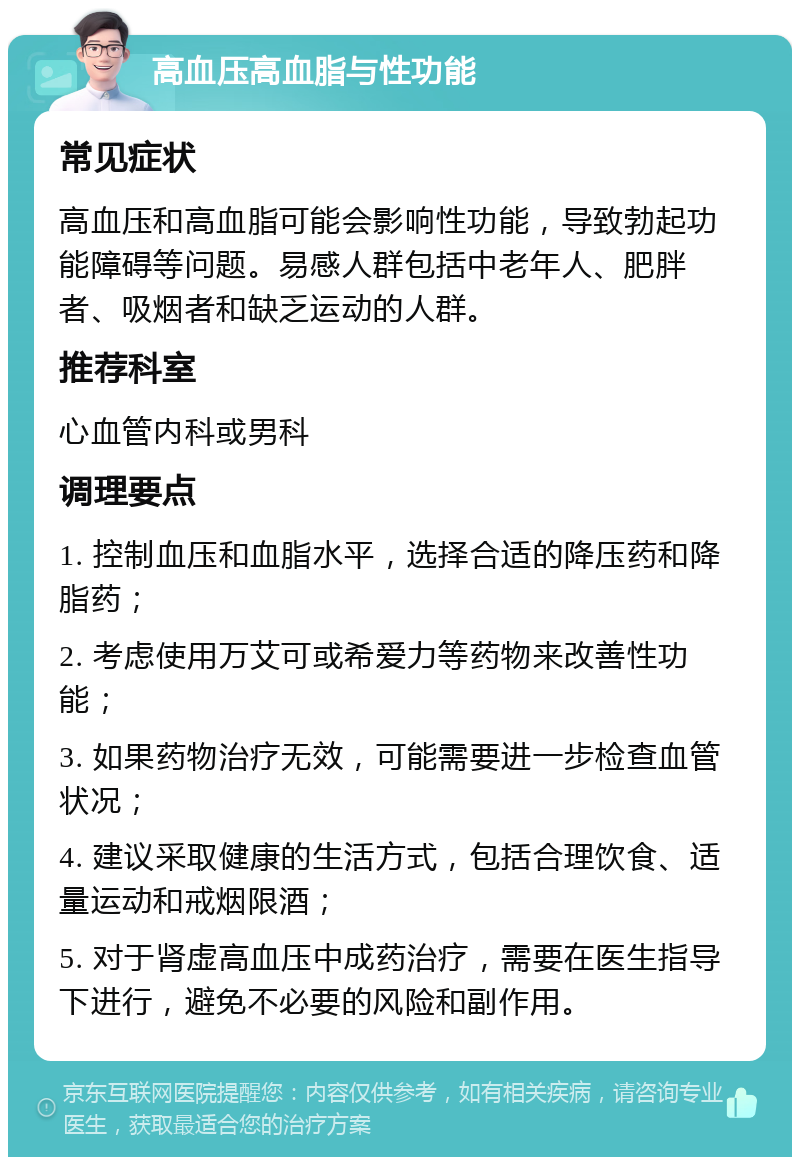 高血压高血脂与性功能 常见症状 高血压和高血脂可能会影响性功能，导致勃起功能障碍等问题。易感人群包括中老年人、肥胖者、吸烟者和缺乏运动的人群。 推荐科室 心血管内科或男科 调理要点 1. 控制血压和血脂水平，选择合适的降压药和降脂药； 2. 考虑使用万艾可或希爱力等药物来改善性功能； 3. 如果药物治疗无效，可能需要进一步检查血管状况； 4. 建议采取健康的生活方式，包括合理饮食、适量运动和戒烟限酒； 5. 对于肾虚高血压中成药治疗，需要在医生指导下进行，避免不必要的风险和副作用。