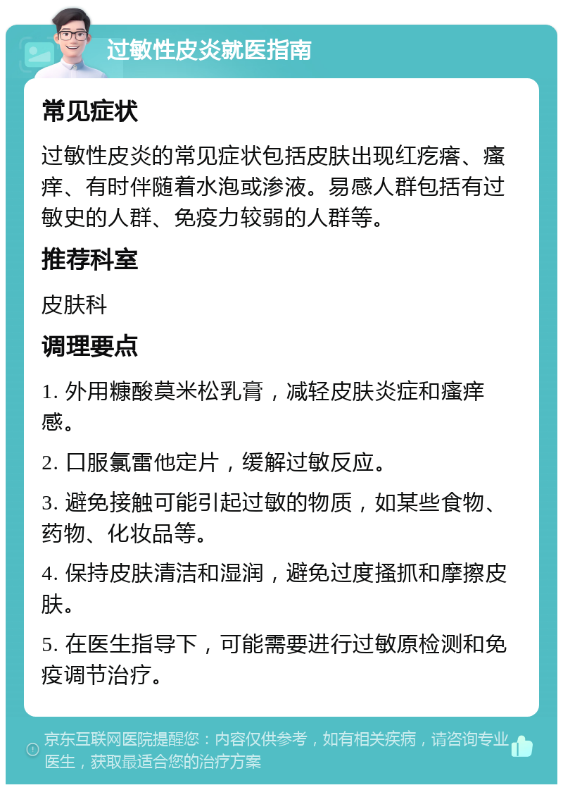 过敏性皮炎就医指南 常见症状 过敏性皮炎的常见症状包括皮肤出现红疙瘩、瘙痒、有时伴随着水泡或渗液。易感人群包括有过敏史的人群、免疫力较弱的人群等。 推荐科室 皮肤科 调理要点 1. 外用糠酸莫米松乳膏，减轻皮肤炎症和瘙痒感。 2. 口服氯雷他定片，缓解过敏反应。 3. 避免接触可能引起过敏的物质，如某些食物、药物、化妆品等。 4. 保持皮肤清洁和湿润，避免过度搔抓和摩擦皮肤。 5. 在医生指导下，可能需要进行过敏原检测和免疫调节治疗。