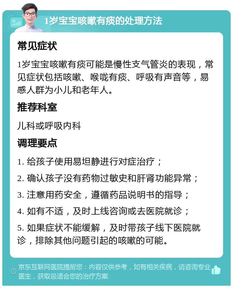 1岁宝宝咳嗽有痰的处理方法 常见症状 1岁宝宝咳嗽有痰可能是慢性支气管炎的表现，常见症状包括咳嗽、喉咙有痰、呼吸有声音等，易感人群为小儿和老年人。 推荐科室 儿科或呼吸内科 调理要点 1. 给孩子使用易坦静进行对症治疗； 2. 确认孩子没有药物过敏史和肝肾功能异常； 3. 注意用药安全，遵循药品说明书的指导； 4. 如有不适，及时上线咨询或去医院就诊； 5. 如果症状不能缓解，及时带孩子线下医院就诊，排除其他问题引起的咳嗽的可能。